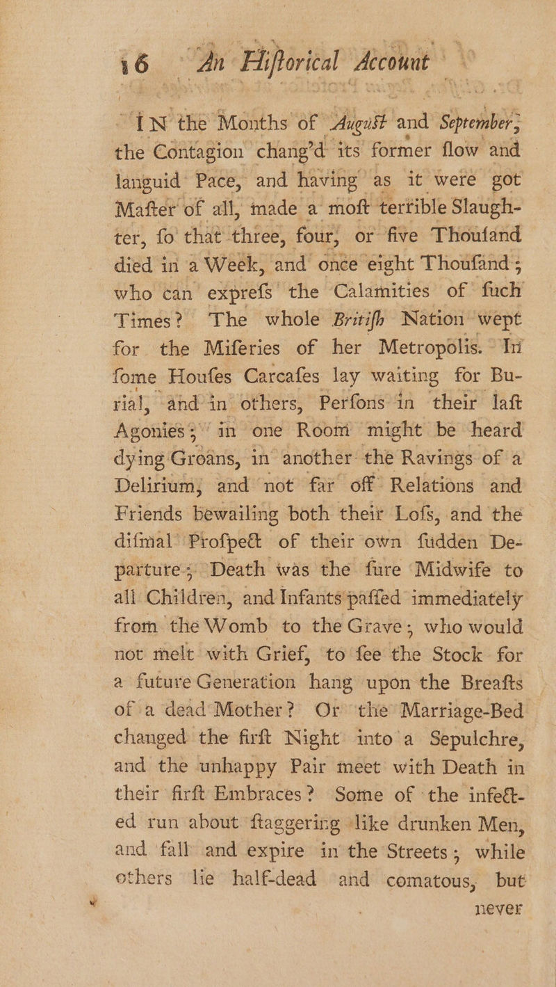 : Si An ‘Fiftorical Aico “IN the ‘Months of Aagatt lane Sec the Contagion chang’d- its former flow and languid Pace, and having | as it were got Matter’ of all, made a moft tertible Slaugh- ter, fo that three, four, or five Thoufand died in a Week, and once eight Thoufand ; who can exprefs' the Calamities of Geely Times? The whole Britifh Nation wept for the Miferies of her Metropolis. hi fome Houfes Carcafes lay waiting for Bu- rial, ‘and in others, Perfons in their laft Agonies 5.‘ in ‘one Room might be heard dying Groans, in ‘another: the Ravings of a Delirium; and not far off Relations and Friends bewailing both their Lofs, and the difmal’ Profpe&amp; of their own fudden De- parture;: Death was the fure Midwife to all Children, and Infants paffed immediately from the Womb to the Grave, who would not melt with Grief, to fee the Stock for a future Generation hang upon the Breafts — of a dead’ Mother? Or ‘the Marriage-Bed changed the firft Night into a Sepulchre, and the unhappy Pair meet with Death in their firft Embraces? Some of the infeét- ed run about fiaggering like drunken Men, and fall and expire in the Streets ; white others lie half-dead and comatous, but never