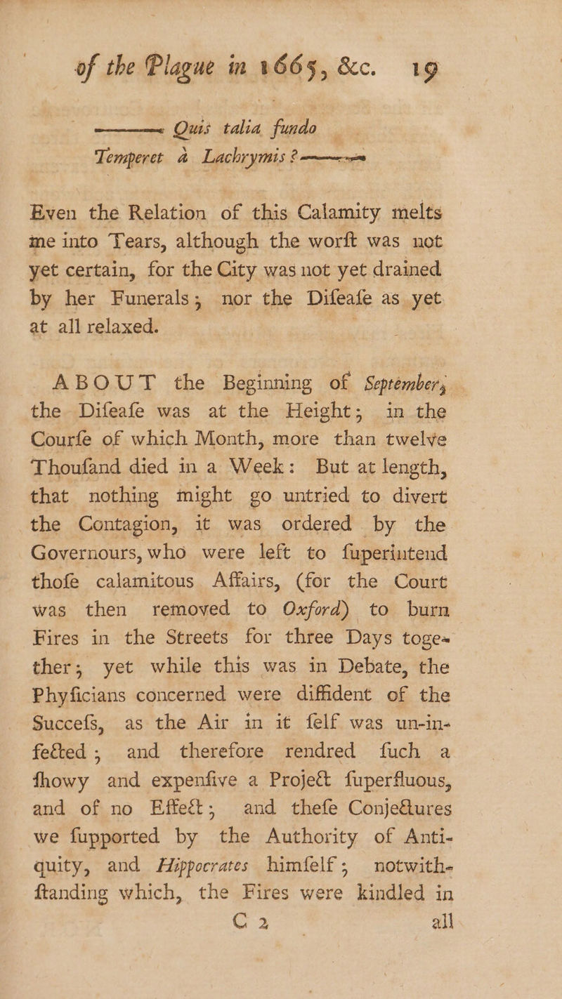 Quis talia fale @ Temperet &amp; Lachrymis ? ——--~ Even the Relation of this Calamity melts me into Tears, although the worft was not yet certain, for the City was not yet drained by her Funerals; nor the Difeate as yet at all relaxed. ABOUT the Beginning of September, the Difeafe was at the Height; in the Courfe of which Month, more than twelve Thoufand died in a Week: But at length, that nothing might go untried to divert the Contagion, it was ordered by the Governours, who were left to fuperintend thofe calamitous Affairs, (for the Court was then removed to Oxford) to burn Fires in the Streets for three Days toge~ ther; yet while this was in Debate, the Phyficians concerned were diffident of the Succefs, as the Air in it felf was un-in- fe&amp;ted; and therefore rendred fuch a fhowy and expenfive a Project fuperfluous, and of no Effeét; and thefe Conjeftures we fupported by the Authority of Anti- quity, and Hippocrates himfelf; notwith- ftanding which, the Fires were kindled in C20: all