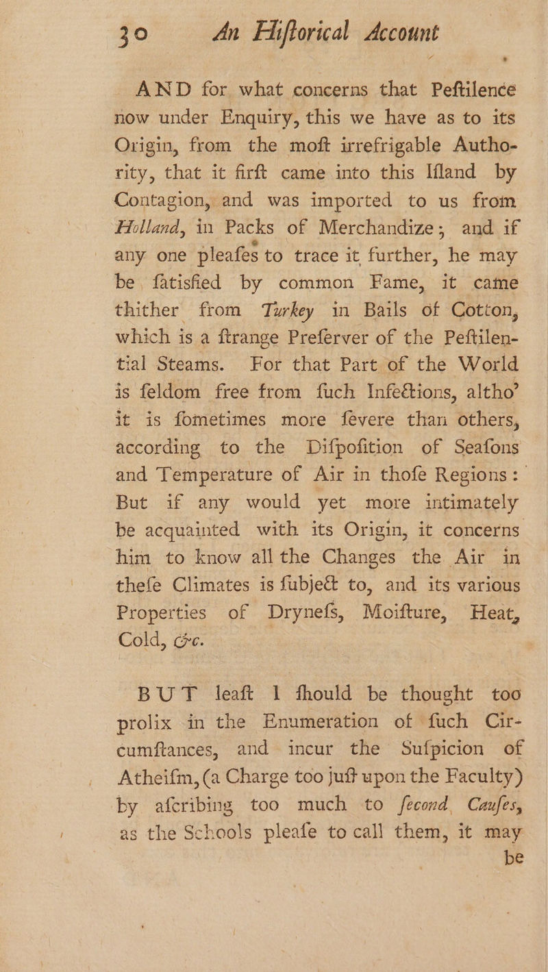 AND for what concerns that Peftilence now under Enquiry, this we have as to its Origin, from the moft irrefrigable Autho- rity, that it firft came into this Ifland by Contagion, and was imported to us from Holland, in Packs of Merchandize; and if any one pleafes to trace it further, he may be, fatisfied by common Fame, it came thither from Turkey in Bails of Cotton, which is a ftrange Preferver of the Peftilen- tial Steams. For that Part of the World is feldom free from fuch Infeétions, altho’ it is fometimes more fevere than others, according to the Difpofition of Seafons and Temperature of Air in thofe Regions: But if any would yet more intimately be acquainted with its Origin, it concerns him to know all the Changes the Air in thefe Climates is fubje&amp; to, and its various Properties of Drynefs, Moifture, Heat, Cold, ée. eas BUT leaft 1 fhould be thought too prolix in the Enumeration of fuch Cir- cumftances, and incur the Sufpicion of Atheifm, (a Charge too juft upon the Faculty) by afcribing too much to fecond Cafes, as the Schools pleafe to call them, it may be