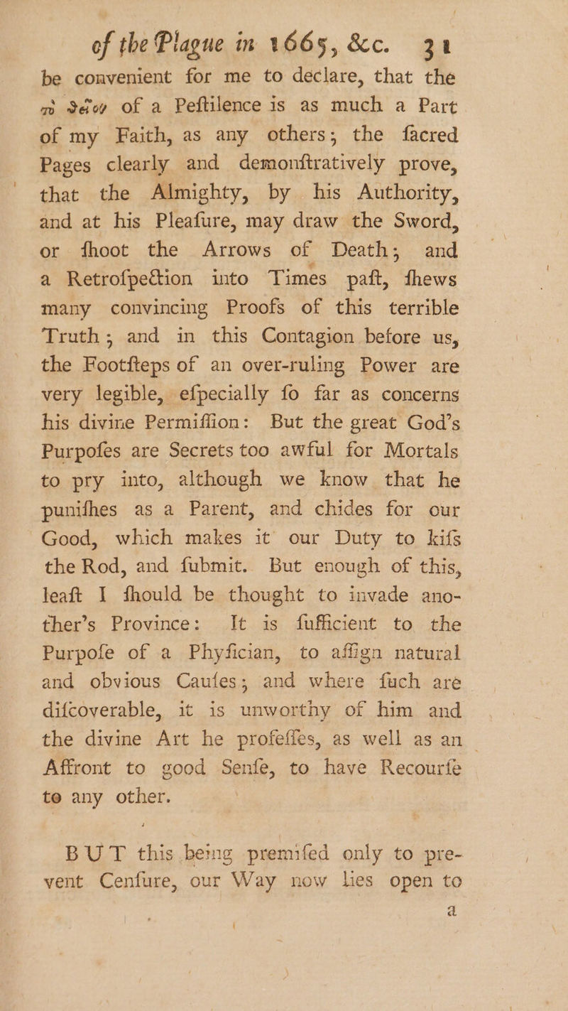 be convenient for me to declare, that the m Sdu of a Peftilence is as much a Part of my Faith, as any others; the facred Pages clearly and demonftratively prove, that the Almighty, by his Authority, and at his Pleafure, may draw the Sword, or fhoot the Arrows of Death; and a Retrofpection into Times paft, fhews many convincing Proofs of this terrible Truth; and in this Contagion before us, the Footfteps of an over-ruling Power are very legible, efpecially fo far as concerns his divine Permiffion: But the great God’s Purpofes are Secrets too awful for Mortals to pry into, although we know that he punifhes as a Parent, and chides for our Good, which makes it our Duty to kifs the Rod, and fubmit. But enough of this, leaft I fhould be thought to invade ano- ther’s Province: It is fufficient to the Purpofe of a Phyfician, to affign natural and obvious Caufes; and where fuch are difcoverable, it is unworthy of him and the divine Art he profeffes, as well as an | Affront to good Senfe, to have Recourfe to any other. BUT this being premifed only to pre- vent Cenfure, our Way now lies open to a