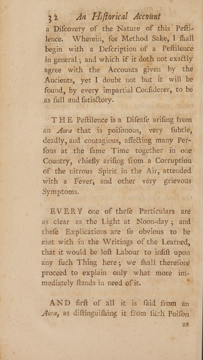 a Difcovery of the Nature of this: Pefti- | lence. Wherein, for Method Sake, I thall begin with a Defcription of a Peftilencé in general, and which if it doth not exactly agree with the Accounts given. by the Ancients, yet I doubt not but it will be found, by every impartial Confiderer, to be as full and fatisctory. | | ‘THE Peftilence is a Difeafe arifing from in Aura that is poifonous, very fubtle, deadly, and contagious, affedting many Per- fons at the fame Time together in oné Country, chiefly arifing from a Corruption of the nitrous Spirit in the Air, attended with a Fever, and other véry grievous Symptoms. EVERY one of thefe Particulars aré as clear as the Light at Noon-day; and thefe Explications are fo obvious to be met with in the Writings of the Learned, that it would be loft Labour to infift upon any fuch Thing here; we fhall therefore proceed to explain only what more ini- mediately ftands in need of it. ag AND fir of all it is’ faid from an Aura, as diftinguifhing it from fiich Poifon as