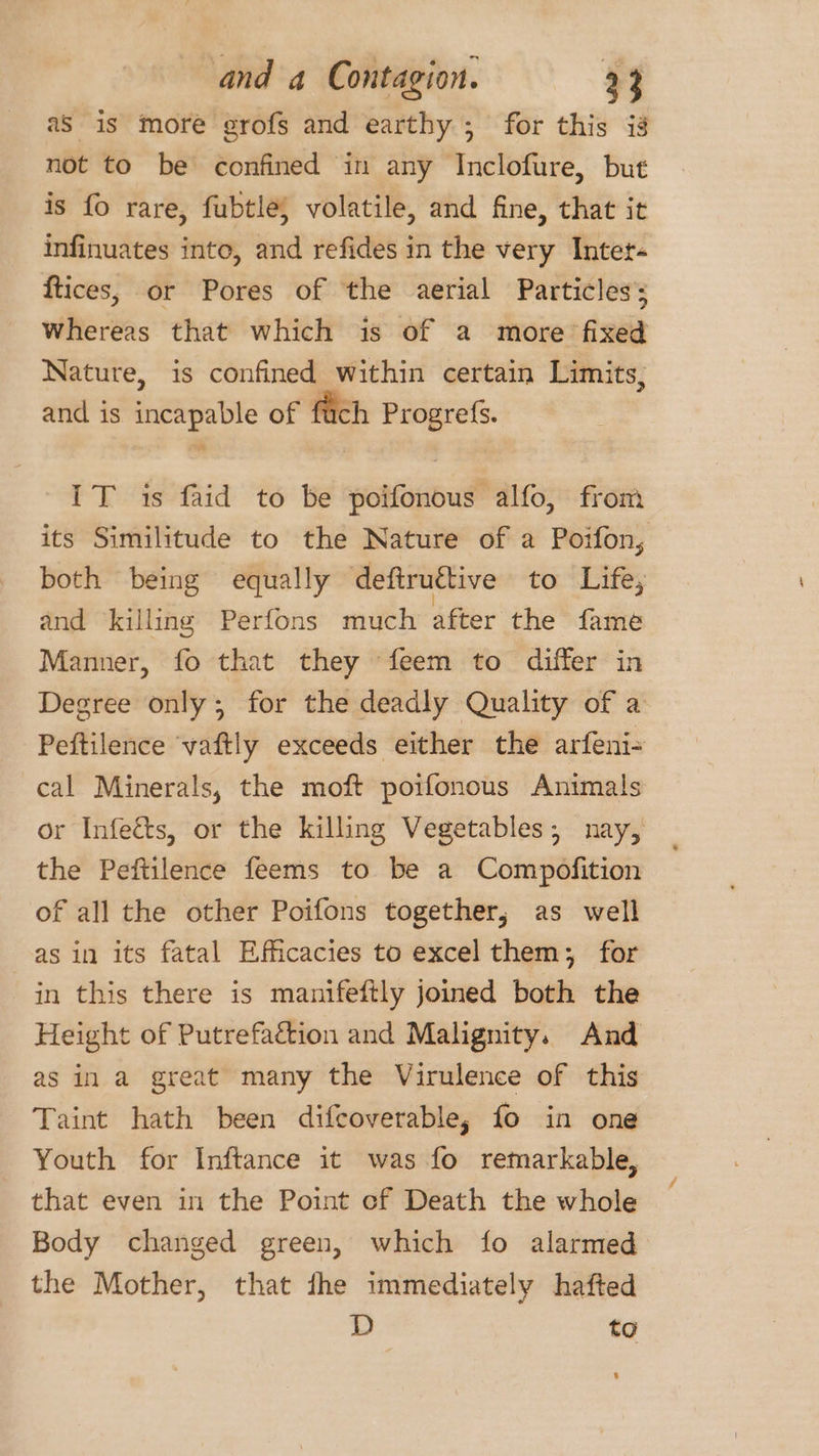 aS is more grofs and earthy ; for this ig not to be confined in any Inclofure, but is fo rare, fubtle) volatile, and fine, that it infinuates into, and refides in the very Inter- ftices, or Pores of the aerial Particles’ Whereas that which is of a more fixed Nature, is confined within certain Limits, and is incapable of fach Progref{s. IT is faid to be sobfonoud alfo, from its Similitude to the Nature of a Poifon, both being equally deftruétive to Life; and killing Perfons much after the fame Manner, fo that they feem to differ in Degree only; for the deadly Quality of a Peftilence ‘vaftly exceeds either the arfeni- cal Minerals, the moft poifonous Animals or Infeéts, or the killing Vegetables; nay, the Peftilence feems to be a Compofition of all the other Poifons together, as well as in its fatal Efficacies to excel them; for in this there is manifeftly joined both the Height of Putrefaétion and Malignity. And as in a great many the Virulence of this Taint hath been difcoverable, fo in one Youth for Inftance it was fo remarkable, that even in the Point cf Death the whole Body changed green, which fo alarmed the Mother, that the immediately hafted D to