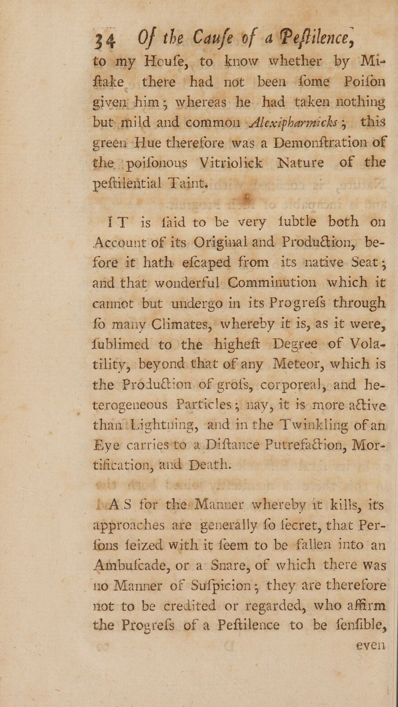 to my Heufe, to know whether by Mi- ftake there had not been fome Poifon | given him ; whereas he. had taken nothing but mild and common Alexipharmicks; this green Hue therefore was a Demonftration of the ‘poifonous Vitriolick Nature of ae peftiinicial Taint ft 1 SerRoe: PY 3s hd 4 to be very fubtle both on Account of its Original and Produ&amp;tion, be- fore it hath efcaped from its native Seat; and that wonderful. Comminution which it cannet but undergo in its Progrefs through fo many Climates, whereby it is, as it were, fublimed to the higheft Degree of Vola-_ tility, beyond that of any Meteor, which is the Production of grofs, corporeal, and he- terogeneous Particles; nay, it 1s more active than Lightning, and in the Twinkling ofan Eye carries*to a Diftance Putrefaction, Mor- tification, and =e ; ba S fet thie “ee whereby it kills, its approaches ate generally fo fecret, that Per- fons feized with it feem to be fallen into an Ambulcade, or a Snare, of which there was no Manner of Sufpicion; they are therefore not to be credited or regarded, who afirm — the Progrefs of a pelhnwe to be fenfible, ole