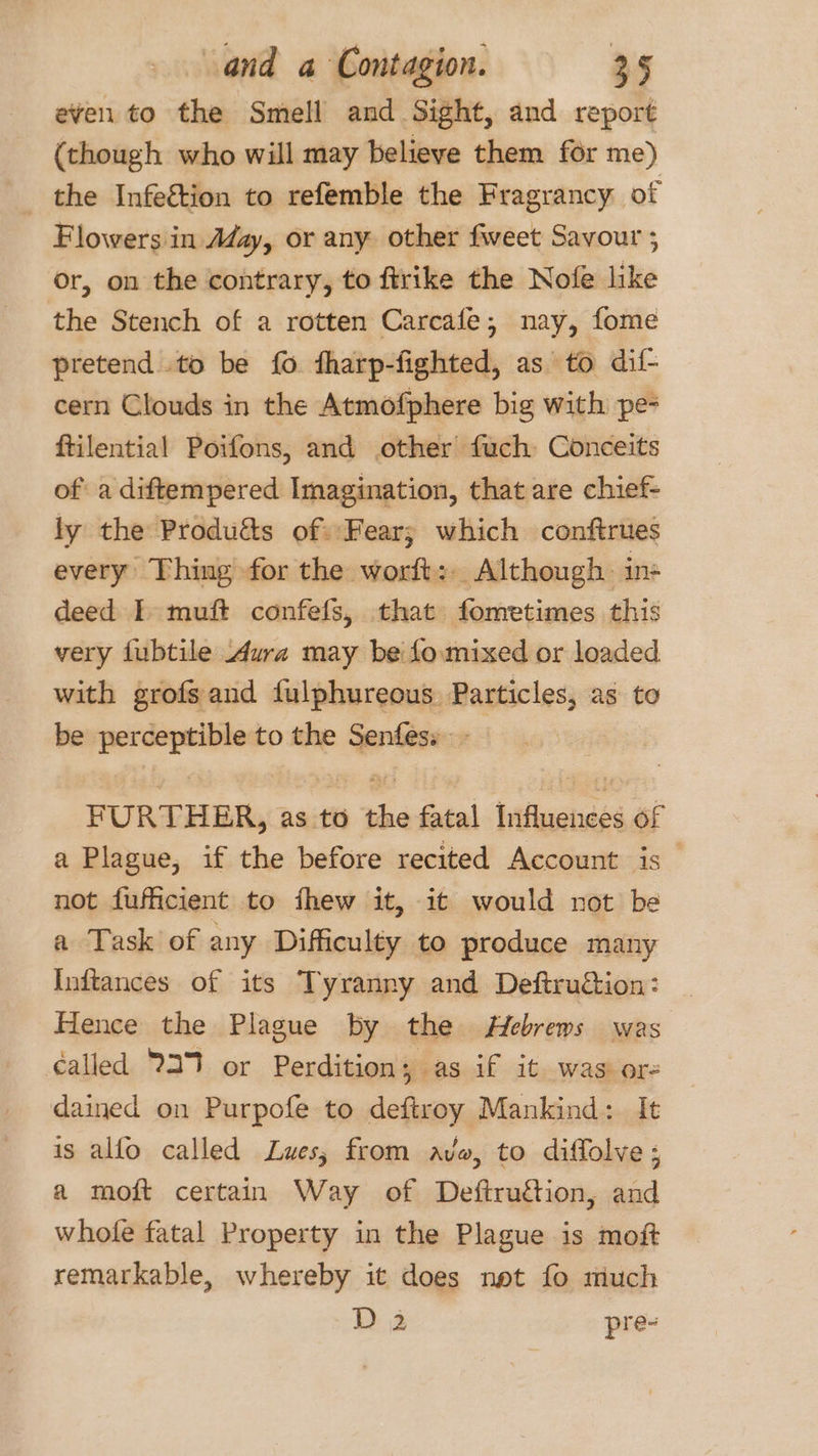 even to the Smell and Sight, and report (though who will may believe them for me) the Infeétion to refemble the Fragrancy of Flowers in Adz, or any other fweet Savour ; or, on the contrary, to ftrike the Nofe like the Stench of a rotten Carcafe, nay, fome pretend to be fo fharp-fighted, as to dif- cern Clouds in the Atmofphere big with pe- ftilential Poifons, and other fuch Conceits of: a diftempered Imagination, that are chief- ly the Produ&amp;s of. Fear; which conftrues every Thing for the worft:. Although. ins deed I muft confefs, that fometimes this very fubtile Aura may be fomixed or loaded with grofsand fulphureous Particles, as to be nee to the eee 3 FURTHER, as to she fatal jflueinees of a Plague, if the before recited Account is — not fufficient to fhew it, it would not be a Task of any Difficulty to produce many Inftances of its Tyranny and Deftrudtion: | Hence the Plague by the Hebrews was called 2379 or Perdition; as if it was ore dained on Purpofe to deftroy Mankind: It is alfo called Lwes; from avo, to diffolve ; a moft certain Way of Deftruction, and whofe fatal Property in the Plague is moft remarkable, whereby it does net fo much D 2 pre-