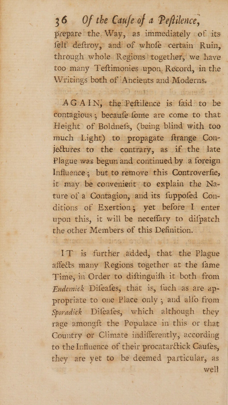 prepare the, Way, as immediately of its felf deftroy, and of whofe certain Ruin, through whole. Regions! together; we have — too many Teftimonies upon, Record, in the Writings both of ‘Ancients and Moderns, AGAIN, the Peftilence is’ faid to be contagious ; becaufefome are come to that Height of Boldnefs, (being blind with too much Light) to propagate ftrange Con- jectures to the contrary, as ifthe late Plague was begun and continued by .a foreign Influence; but to remove this Controverfie, it may be convenient to explain the Na- ture of a Contagion, and its fuppofed Con- ditions of Exertion; yet before~I enter upon this, it will be neceffary to difpatch the other Members of this Definition. IT is further added, that’ the Plague affects many Regions together at the fame Time, in Order to diftinguifh it both. from Endemick Difeafes, that is, fuch-as are ap- propriate to one Place only ; and alfo from Sporadick Diteafes, which although they rage amongft the Populace in this or that Country or Climate indifferently, according to the Influence of their procatardtick Caufes, they are yet to be deemed particular, as well