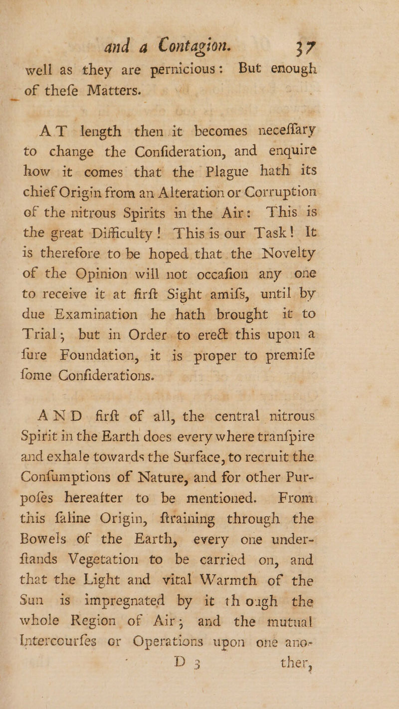 well as they are pernicious: But enough _ of thefe Matters. | AT length then it becomes neceflary to change the Confideration, and enquire how it comes that the Plague hath its chief Origin from an Alteration or Corruption of the nitrous Spirits in the Air: This is the great Difficulty! This is our Task! It is therefore to be hoped that the Novelty of the Opinion will not occafion any one to receive it at firft Sight amifs, until by due Examination he hath brought it to Trial; but in Order. to ere&amp; this upon a fure Foundation, it is proper to premife fome Confiderations. | AND. firft of all, the central nitrous Spirit in the Earth does every where tranfpire and exhale towards the Surface, to recruit the Confumptions of Nature, and for other Pur- pofes hereafter to be mentioned. From | this faline Origin, ftraining through the Bowels of the Earth, every one under- flands Vegetation to be carried on, and that the Light and vital Warmth of the Sun is impregnated by it th ough the whole Region of Air; and the mutual Intercourfes or Operations upon one ano- )-3 ther,