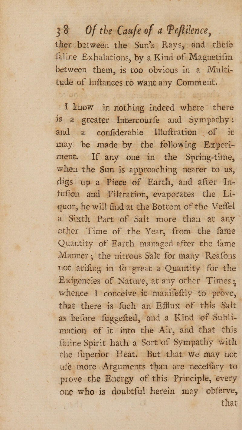 ther between the Sun’s Raysy. and thefe faline Exhalations, by a Kind of Magnetifm — between them, is too obvious in a Multi- tude of Inftances to want any Comment. {know in nothing indeed where there is a greater Intercourfe and Sympathy: and a confiderable Illuftration _of it may be made by the following Experi- ment. If any one in the Spring-time, when the Sun is approaching nearer to us, digs up a Piece of Earth, and after In- fufion and Filtration, evaporates the Li- quor, he will find at the Bottom of the Veffel a Sixth Part of Salt more than at any other Time of the Year, from the fame Quantity of Earth managed after the fame Manner; the nitrous Salt for many Reafons not arifing in fo great a Quantity for the Exigencies of Nature, at any other Times ; whence I conceive. it ‘manifetly to ive, that there is fuch an Efflux of this Salt as before fuggefted, and a Kind of Subli- mation of it into the Air, and that this {aline Spirit hath a Sort'of Sympathy with the fuperior Heat. But that we may not ufe more Arguments than are neceflary to prove the Energy of this Principle, every one who is doubtful herein may obferve, that