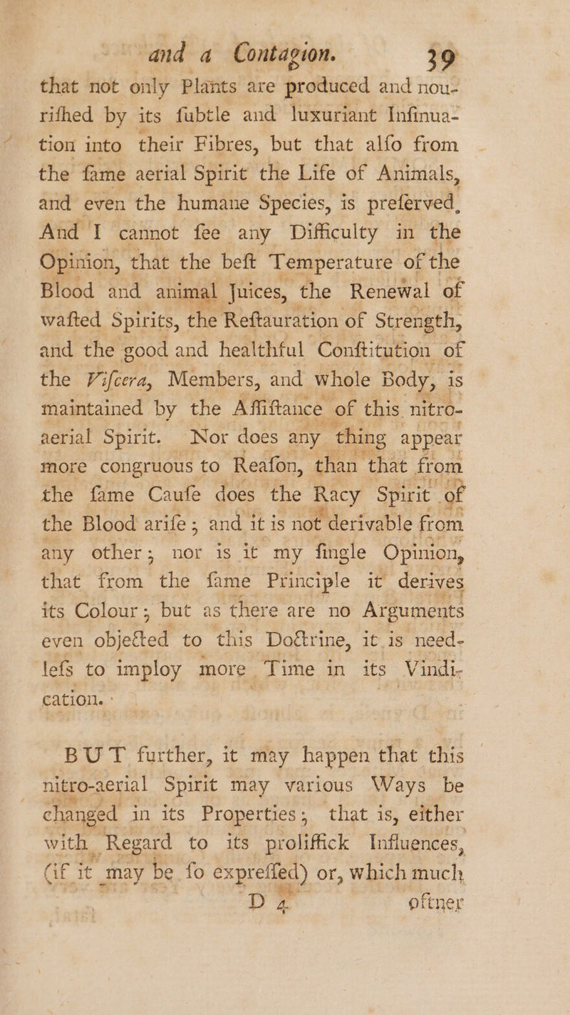 that not only Plants are produced and nou- rifhed by its fubtle and luxuriant Infinua- tion into their Fibres, but that alfo from the fame aerial Spirit the Life of Animals, and even the humane Species, is preferved, And I cannot fee any Difficulty in the Opinion, ‘that the beft Temperature of the Blood and animal Juices, the Renewal of wafted Spirits, the Reftauration of Strength, and the good and healthful Conftitution of the Vifcera, Members, and whole Body, is maintained by the Affiftance of this. nitro- aerial Spirit. Nor does any thing appear more congruous to Reafon, than that from the fame Caufe does the Racy Spirit _of the Blood arife ; and itis not ¢ derivable from any other; nor is it my fingle Opinion, that from the fame Principle it derives its Colour; but as there are no Arguments even obj ofted to this Doétrine, it.is need- lefs to imploy more Time in its Vindi- cation. : a | | BUT further, it may happen that this nitro-aerial Spirit may various Ways be changed in its Properties; that is, either with Regard to its proliffick Influences, Gr it _may be fo exprefied) or, Which much, D 4 oftner