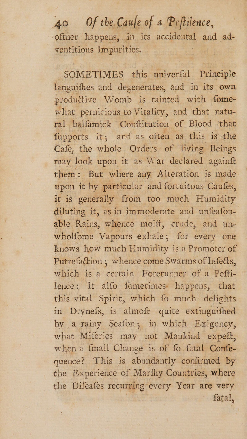 -oftner happens,.in its accidental and ad- ventitious Impurities. | SOMETIMES this univerfal Principle languifhes and degenerates, and in its own produftive Womb is tainted with fome- what pernicious to Vitality, and that natu- ral balfamick Conftitution of Blood ‘that fupports it; and as often as this is the Cafe, the whole Orders of living Beings may look upon it as War declared againft them : But where any Alteration is made upon it by particular and fortuitous Caufes, it is generally from too much Humidity diluting it, asin immoderate and unfeafon- able, Rains, whence moift, crade, and un- wholfome Vapours exhale; for every one knows how much Humidity is a Promoter of Putrefadtion ,; whence come Swarms of Infects, which is a certain Forerunner of a Pefti- lence: It alfo fometimess happens, that this vital Spirit, which fo much. delights in Drynefs, is almoft quite extinguithed by .a rainy Seafon; in which Exigency, what Miferies may not Mankind expeé, when a fmall Change is of fo fatal Confe- quence? This is abundantly confirmed by the Experience of Moriig Countries, where the Duleafes recurring every Year are very fatal,