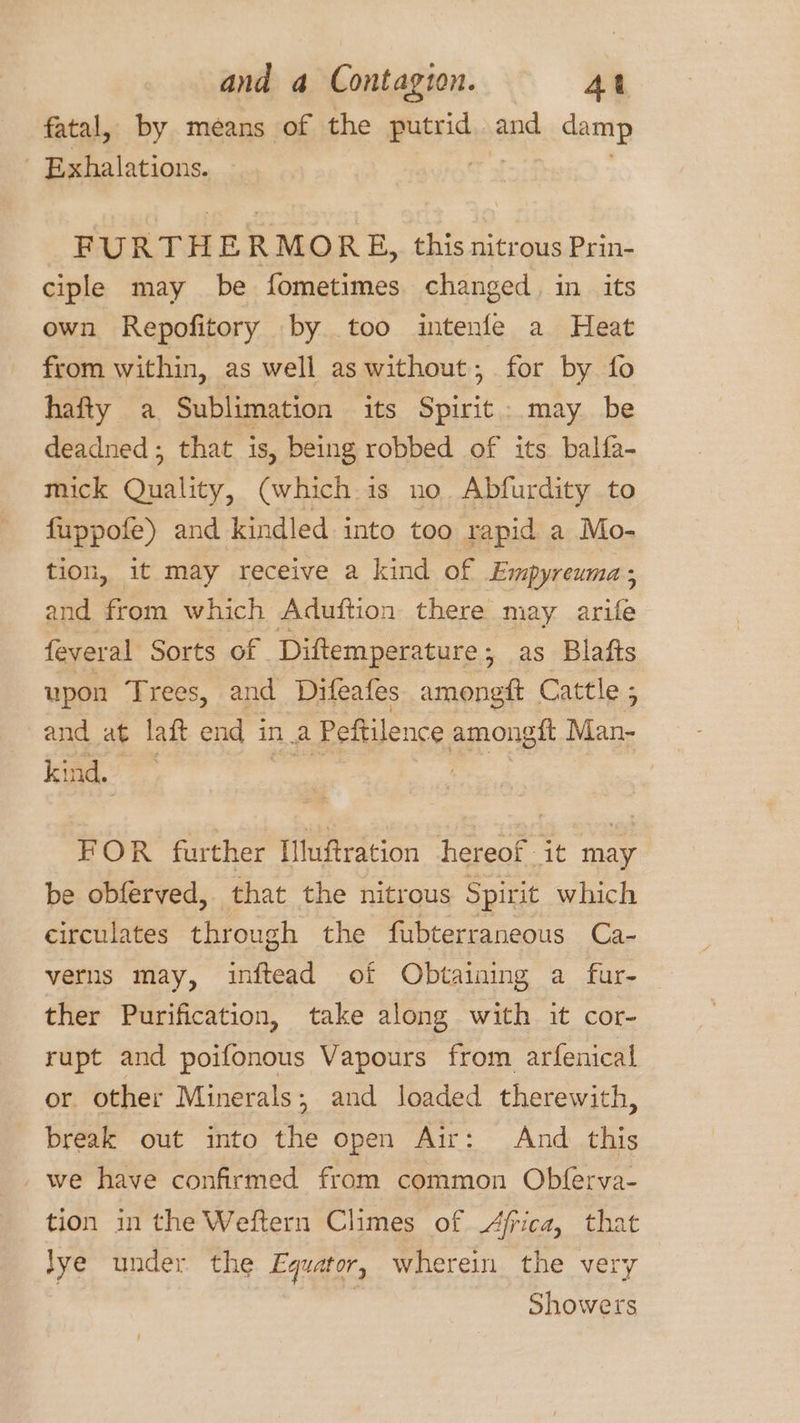 fatal, by means of the Pitsia and damp - Exhalations. FURTHERMORE, this nitrous Prin- ciple may be fometimes changed, in its own Repofitory by too intenfe a Heat from within, as well as without, for by fo hafty a Sublimation its Spirit: may be deadned; that is, being robbed of its balfa- mick Quality, (which is no. Abfurdity to fuppofe) and kindled into too rapid a Mo- tion, it may receive a kind of Empyreuma, and from which Aduftion there may arife feveral Sorts of Diftemperature; as Blafts upon Trees, and Difeafes amongft Cattle ; 5 and at laft end ina Peftilence amongit Man- kind. FOR further Illuftration hereof it may be obferved, that the nitrous Spirit which circulates through the fubterraneous Ca- verns may, inftead of Obtaining a fur- ther Purification, take along with it cor- rupt and poifonous Vapours from arfenical or other Minerals; and loaded therewith, break out into the open Air: And this _ we have confirmed from common Obferva- tion in the Weftern Climes of Africa, that lye under the Equator, wherein the very Showers