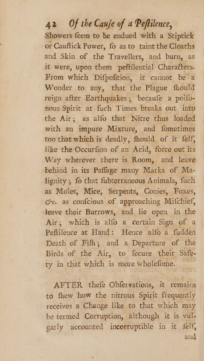 Showers feem to be endued with a Stiptick or Cauftick Power, fo as to taint the Cloaths and Skin of the Travellers, and burn, as it were, upon them peftilential Charatters. From which Difpofition, it cannot be a Wonder to any, that the Plague should reign after Earthquakes; becaufe a poifo- nous Spirit at fuch Times breaks out into the Air; as alfo that Nitre thus loaded with an impure Mixture, and fometimes too that which is deadly, fhould of it felf like the Occurfion of an Acid, force out its Way wherever there is Room, and leave behind in its Paffage many Marks of Ma- lignity ; fo that fubterraneous Animals, fuch as Moles, Mice, Serpents, Conies, Foxes, Gc. as confcious of approaching Mifchief, -Jeave their Burrows, and lie open in the Air; which is alfo a certain Sign of a Peftilence at Hand: Hence alfo a fudden Death of Fifh; and a Departure of the Birds of the Air, to fecure. their Safe- ty in that which is more wholefome. et AFTER thefe Obfertations, it “remains to fhew how the nitrous Spirit frequently receives a Change like to that which may | be termed Corruption, although. it is vul- garly accounted incorruptible in it felf, and
