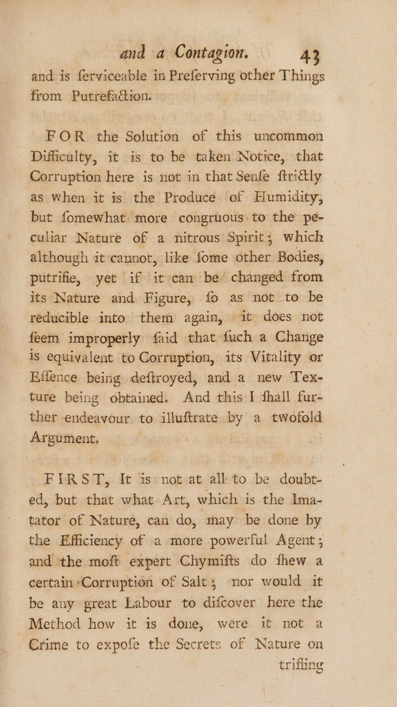 and is ferviceable in Preferving other Things from Putrefaction. FOR the Solution of this uncommon Difficulty, it is to be taken Notice, that Corruption here is not in that Senfe findly as when it is the Produce of Humidity, but fomewhat more congruous to the pe-— culiar Nature of a nitrous Spirit; which although it cannot, like fome other Bodies, putrifie, yet if it can be changed from its Nature and Figure, fo as not to be reducible into them again, it does not feem improperly faid that fuch a Change is equivalent to Corruption, its Vitality or Hifence being deftroyed, and a new Tex- ture being obtained. And this I thall fur- ther endeavour to illuftrate by a twofold Argument, 3 FIRST, It is: not at all: to be doubt- ed, but that what Axt, which is the Ima- tator of Nature, can do, may be done by the Efficiency of a more powerful Agent ; and the moft expert Chymifts do fhew a certain Corruption of Salt; nor would it be any great Labour to difcover here the Method how it is done, were it not a Crime to expofe the Secrets of Nature on trifling