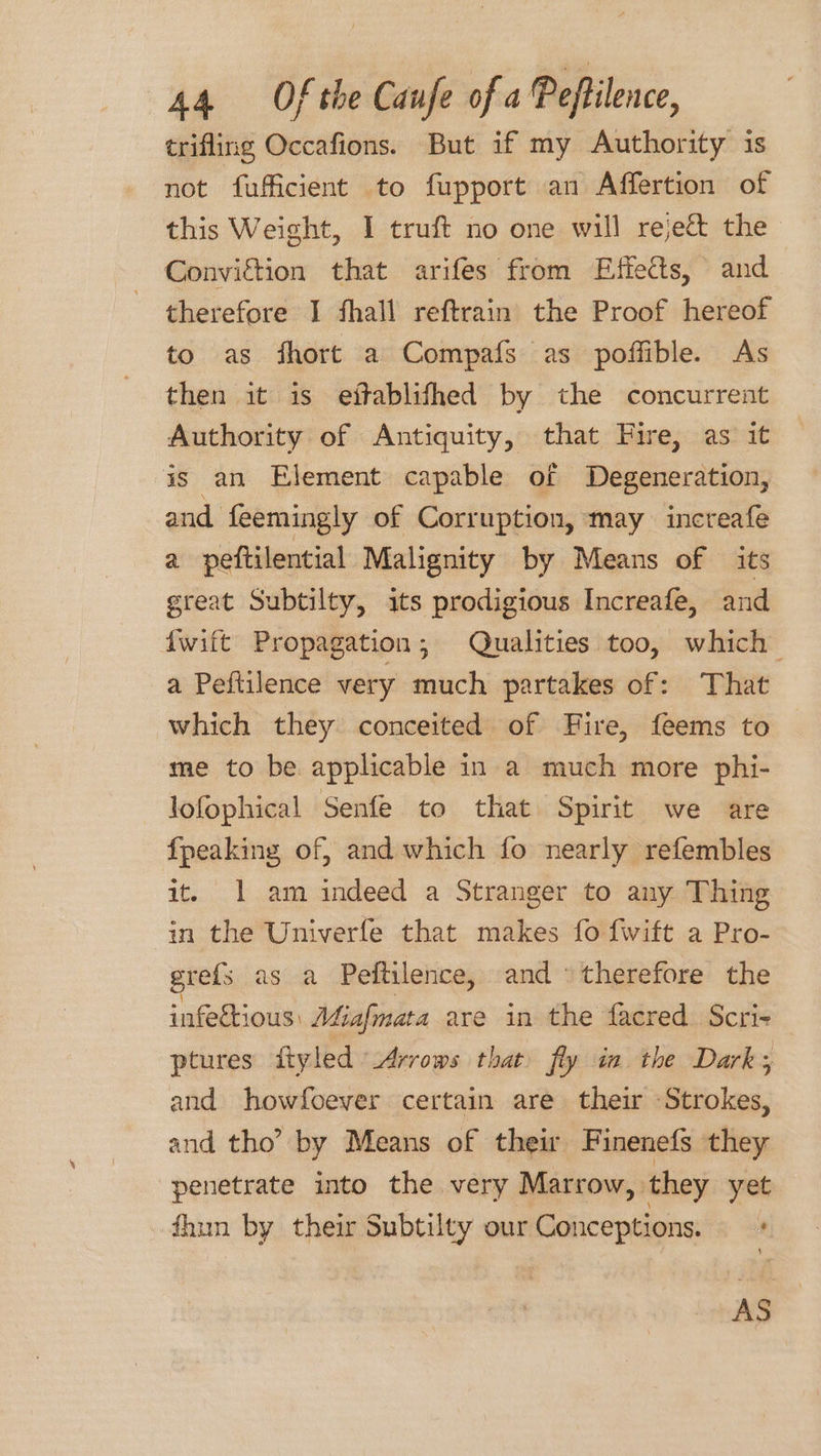 trifling Occafions. But if my Authority is not fufficient to fupport an Affertion of this Weight, I truft no one will reject the Conviction that arifes from Effects, and therefore I fhall reftrain the Proof hereof to as fhort a Compafs as poffible. As then it is eftablifhed by the concurrent Authority of Antiquity, that Fire, as it is an Element capable of Degeneration, and feemingly of Corruption, may increafe a peftilential Malignity by Means of its great Subtilty, its prodigious Increafe, and {wift Propagation; Qualities too, which a Peftilence very much partakes of: That which they conceited of Fire, feems to me to be applicable in a much more phi- lofophical Senfe to that Spirit we are {peaking of, and which fo nearly refembles it. 1 am indeed a Stranger to any Thing in the Univerle that makes fo {wift a Pro- gre{s as a Peftilence, and therefore the infectious: Miafmata are in the facred Scri- ptures ftyled Arrows that fly in the Dark; and howfoever certain are their Strokes, and tho’ by Means of thew Finenefs they penetrate into the very Marrow, they yet fhun by their Subtilty our Conceptions. ' AS