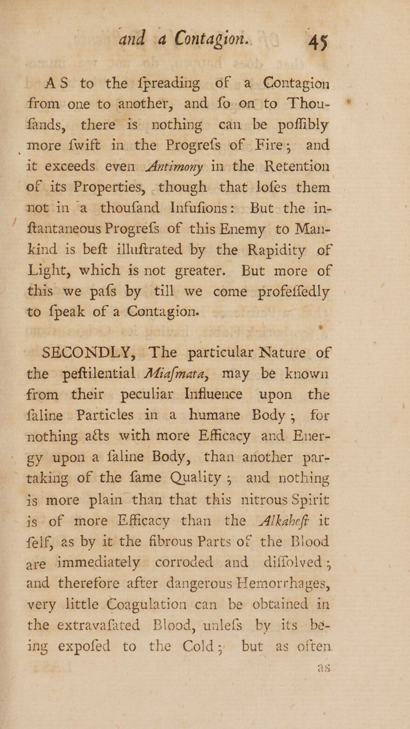 AS to the fpreading of a. Contagion from one to another, and fo-.on to Thou- fands, there is nothing can be poflibly more fwift in the Progrefs of Fire, and it exceeds even Antimony in the Retention of its Properties, though that lofes them not in a thoufand Infufions: But the in- ftantaneous Progrefs of this Enemy to Man- kind is beft illuftrated by the Rapidity of Light, which is not greater. But more of this we pafs by till we come profetfedly to a of a Contagion. SECONDLY, The seat Nature of the peftilential AGafmata, may be known from their peculiar Influence upon the faline Particles in a humane Body; for nothing atts with more Efficacy and Euer- gy upon a faline Body, than another par-— taking of the fame Quality; and nothing is more plain than that this nitrous Spirit is of more Efficacy than the &lt;Alkaheff it felf, as by it the fibrous Parts of the Blood are immediately corroded and diffolved; and therefore after dangerous Hemorrhages, very little Coagulation can be obtained in the extravafated Blood, unlefs by its be- ing expofed to the Cold; but as often