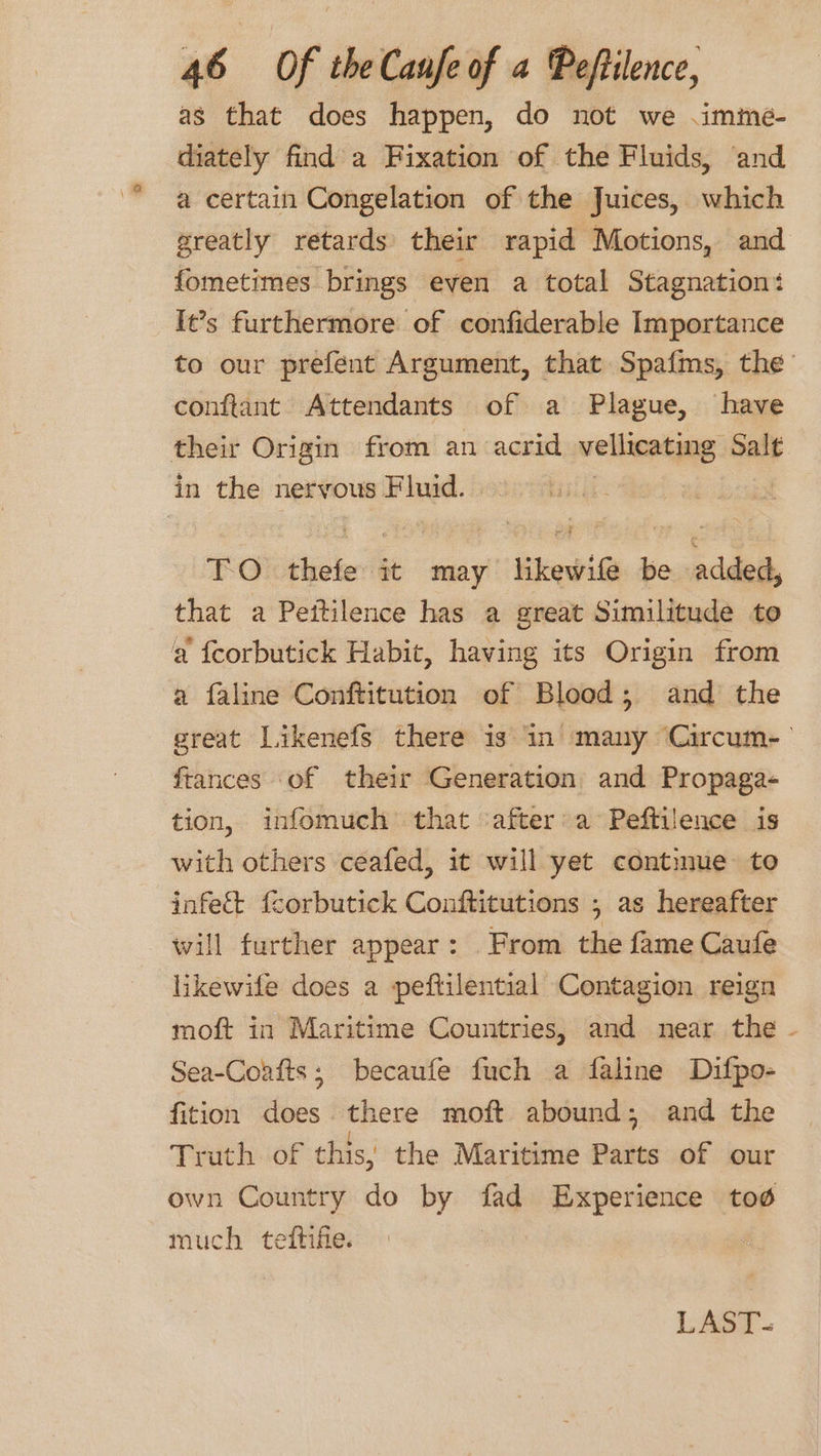 as that does happen, do not we .imme- diately find a Fixation of the Fluids, and a certain Congelation of the Juices, which greatly retards their rapid Motions, and fometimes brings even a total Stagnation: Ie’s furthermore of confiderable Importance to our prefent Argument, that Spafms, the conftant Attendants of a Plague, have their Origin from an acrid vellicating Salt in the nervous Fluid. | TO. thefe it may likewife be added, that a Peitilence has a great Similitude to a f{corbutick Habit, having its Origin from a faline Conftitution of Blood; and the great Likenefs there is in many Circum- frances of their Generation and Propaga- tion, infomuch that ‘after:a Peftilence is with others ceafed, it will yet continue to infe&amp;t fcorbutick Conftitutions , as hereafter will further appear: From the fame Caufe likewife does a peftilential Contagion reign moft in Maritime Countries, and near the - Sea-Coafts; becaufe fuch a faline Difpo- fition does. there moft abound; and the Truth of this, the Maritime Parts of our own Country do by fad Experience tod much teftifie. LAST.