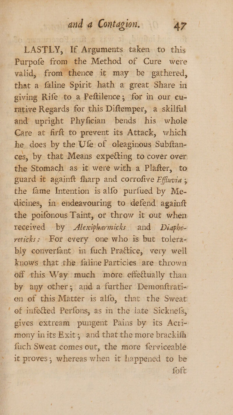 s ~ LASTLY, If Arguments taken to this Purpofe from the Method of Cure were valid, from thence it may be gathered, that a faline Spirit hath a great Share in giving Rife to a Peftilence; for in our cu- rative Regards for this Diftemper, a skilful and upright Phyfician bends his whole Care at firft to prevent its Attack, which he does by the Ufe of oleaginous Subftan- ces, by that Means expeéting to cover over the Stomach as it were with a Plafter, to guard it againft fharp and corrofive Efluvia ; the fame Intention is alfo purfued by Me- the poifonous Taint, or throw it out when received by Alexipharmicks and Diaphv- reticks: For every one who is but tolera- bly converfant. m fuch Practice, very well knows that the faline Particles are thrown off this Way much more. eftettually than by any other; and a further Demonttrati- en of this Matter is alfo, that the Sweat of infected Perfons, as in the late Sicknefs, gives extream pungent Pains by its Acri- mony inits Exit; and that the more brackith fiich Sweat comes out, the more ferviceable it proves; whereas when it happened to be foft