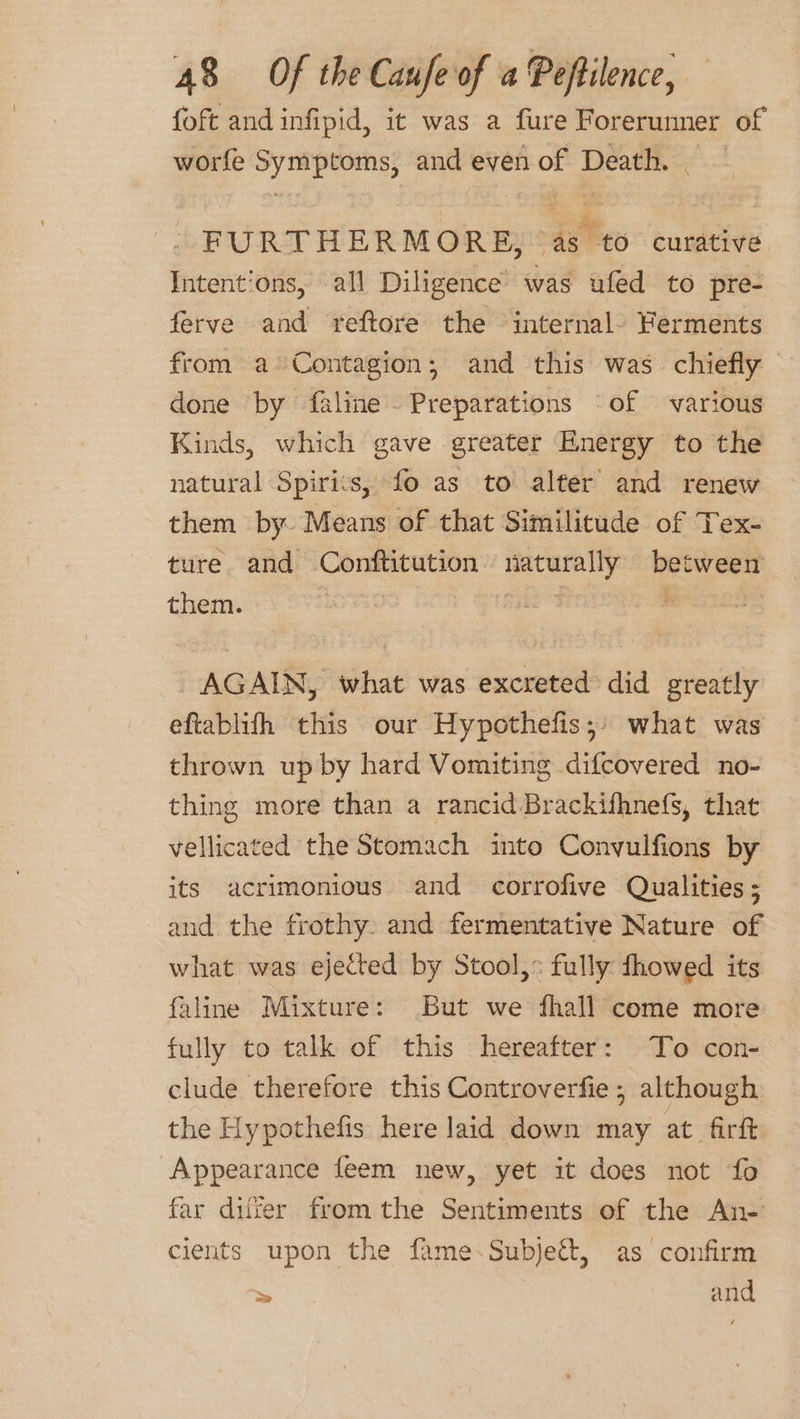 {oft and infipid, it was a fure Forerunner of worfe Symptoms, and even of Death. | FURTHERMORE, as to curative Intentions, all Diligence’ was ufed to pre- ferve and reftore the internal. Ferments from a Contagion; and this was chiefly done by faline Preparations ‘of various Kinds, which gave greater Energy to the natural Spirits, fo as to alter and renew them by Means of that Similitude of Tex- ture. and Conftitution naturally between them. ; Gis . | AGAIN, what was excreted did greatly eftablifh this our Hypothefis;) what was thrown up by hard Vomiting difcovered no- thing more than a rancid Brackifhnefs, that vellicated the Stomach into Convulfions by its acrimonious and corrofive Qualities ; and the frothy. and fermentative Nature of what was ejected by Stool,» fully fhowed its faline Mixture: But we fhall come more fully to talk of this hereafter: To con- clude therefore this Controverfie ; although the Hypothefis here laid down may at firft Appearance feem new, yet it does not fo far duer fromthe Sentiments of the An- cients upon the fame.Subje&amp;, as confirm ~ and