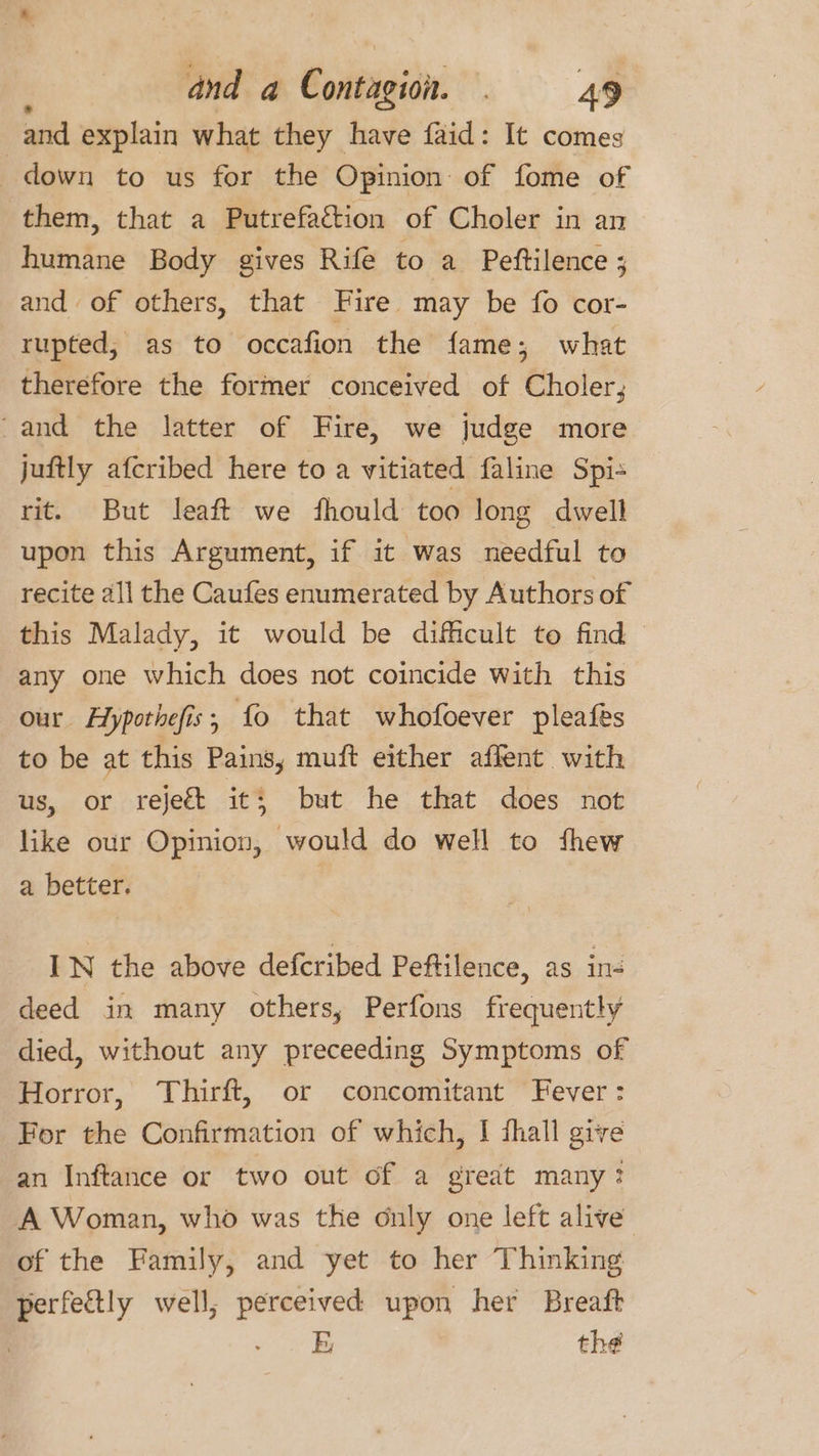 and explain what they have faid: It comes down to us for the Opinion of fome of them, that a Putrefaction of Choler in an humane Body gives Rife to a Peftilence ; and of others, that Fire may be fo cor- rupted, as to occafion the fame; what therefore the former conceived of Choler; ‘and the latter of Fire, we judge more juftly afcribed here to a vitiated faline Spis rit. But leaft we fhould too long dwell upon this Argument, if it was needful to recite all the Caufes enumerated by Authors of this Malady, it would be difficult to find any one which does not coincide with this our Aypothefis, fo that whofoever pleafes to be at this Pains, muft either affent with us, or reject it; but he that does not like our hari de? would do well to thew a better. | IN the above defcribed Peftilence, as in- deed in many others, Perfons frequently died, without any preceeding Symptoms of Horror, Thirft, or concomitant Fever: For the Confirmation of which, | fhall give an Inftance or two out of a great many? A Woman, who was the only one left alive of the Family, and yet to her Thinking perfectly well; perceived upon her Breaft | - E the