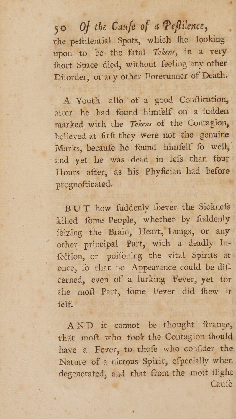 the. peftilential Spots, which fhe looking upon to be the fatal Tokens, in a very fhort Space died, without feeling any other Diforder, or any other Forerunner of Death. A Youth alfo of a good Conftitution, atter he had found himfelf on a fudden marked with the Tokens of the Contagion, believed at firft they were not the genuine Marks, becaufe he found himfelf fo well, -and yet he was dead in lefs than four Hours after, as his Phyfician had before pipenaiceiey ~ BUT how fuddenly foever the Sicknefs killed fome People, whether by fuddenly feizing the Brain, Heart, Lungs, or any other principal Part, with a deadly In- fetion, or poifoning the vital Spirits at once, fo that no Appearance could be dif- cerned, even of a lurking Fever, yet for the moft Part, fome Fever did fhew it felf. AND it cannot be thought ftrange, that moft who took the Contagion fhould. have a Fever, to thofe who confider the Nature of a nitrous Spirit, efpecially when degenerated, and that from the moft flight Caufe