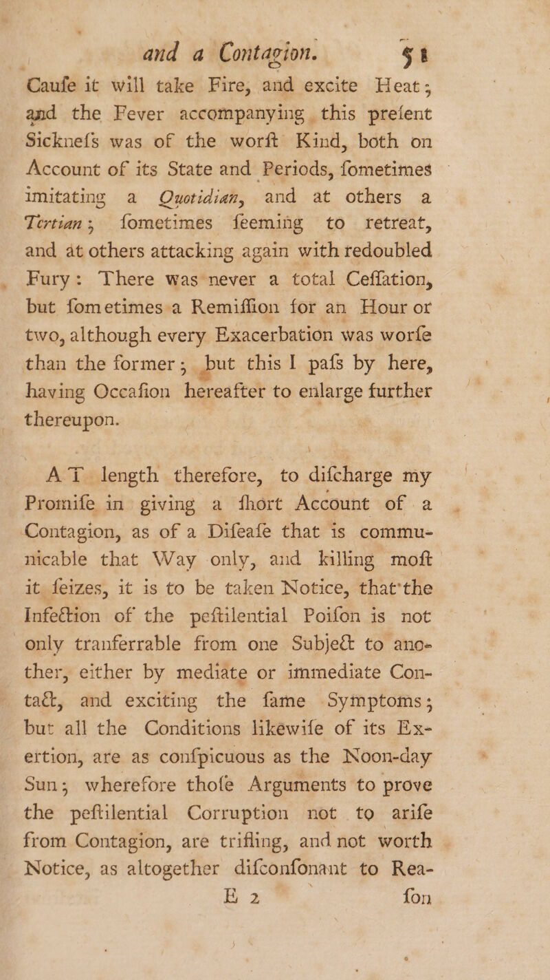 Caufe it will take Fire, and excite Heat ; and the Fever accompanying this prefent Sicknefs was of the worft Kind, both on Account of its State and Periods, fometimes imitating a Qvotidian, and at others a Tertian; fometimes feeming to retreat, and at others attacking again with redoubled Fury: There was never a total Ceffation, but fometimes.a Remiffion for an Hour or two, although every Exacerbation was worfe than the former ; but this I pafs by here, having Occafion Fmnestec to enlarge further thereupon. AT length therefore, to difcharge my Promife in giving a fhort Account of a Contagion, as of a Difeafe that is commu- nicable that Way only, and killing moft it feizes, it is to be taken Notice, that'the Infeftion of the peftilential Poifon is not only tranferrable from one Subje&amp; to ano- ther, either by mediate or immediate Con- tact, and exciting the fame Symptoms; but all the Conditions likewife of its Ex- ertion, are as confpicuous as the Noon-day Sun; wherefore thofe Arguments to prove the peftilential Corruption not to arife from Contagion, are trifling, and not worth Notice, as altogether difconfonant to Rea- E 2 fon