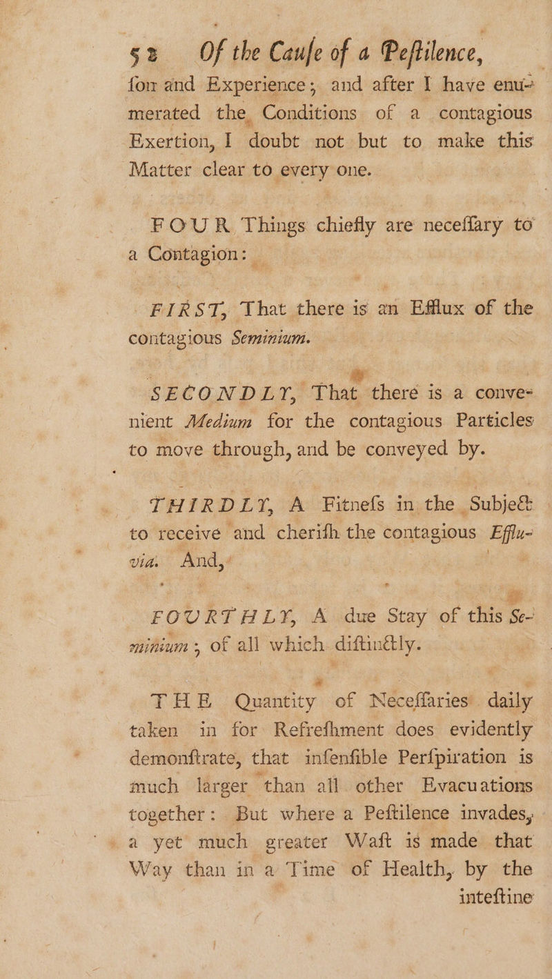 fo and Experience; and after I have enu- merated the, Conditions of a contagious Exertion, I doubt not but to make this Matter clear to ies one. FOUR Things wee are neceffary to a iene eee? SBA Z 52, That there is an Efflux of the contagious Seminium. SECONDLY, That there is a conve- nient Medium for the contagious Particles to move through, and be conveyed by. THIRDLY, A Fitnefs in, the -Subje&amp; to receive and cherifh the contagious Efflu- via. And,’ ! FOURTHLY, A due Stay of this Se- minium ; of all which. diftinély. a | : THE Quantity of Neceffaries’. daily taken in for Refrefhment does evidently demontftrate, that infenfible Perf{piration is much larger “than all other Evacuations together: But where a Peftilence invades, a yet much greater Waft is made that Way than in a Time of Health, by the ’ inteftine