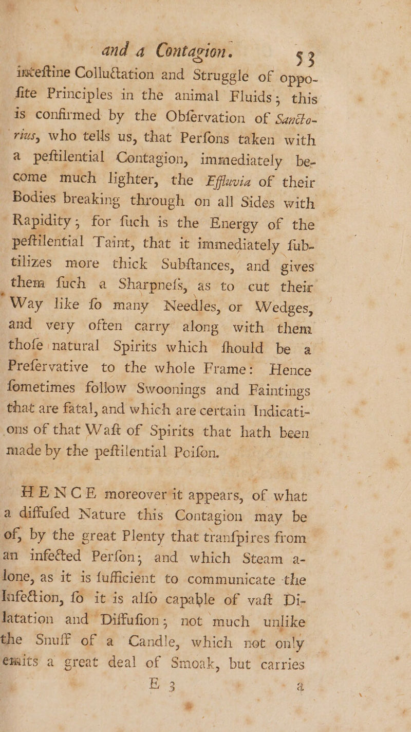 inteftine Colluétation and Struggle of oppo- fite Principles in the animal Fluids; this is confirmed by the Obfervation of suntto- rius, who tells us, that Perfons taken with a peitilential Contagion, immediately be- come much lighter, the Ffluvia of their Bodies breaking through on all Sides with Rapidity , for fuch is the Energy of the peftilential Taint, that it immediately _ fub- tilizes more thick Subftances, and gives them fuch a Sharpne(s, as to cut their Way hke fo many Needles, or Wedges, and very often carry along with them thofe natural Spirits which fhould be a Prefervative to the whole Frame: Hence fometimes follow Swoonings and Faintings that are fatal, and which are certain Indicati- ons of that Waft of Spirits that hath been made by the peftilential Poifon. : HENCE moreover it appears, of what a diffufed Nature this Contagion may be of, by the great Plenty that tranfpires from an infected Perfon; and which Steam a- lone, as it is fufficient to communicate -the Infeétion, 16 it is alfo capable of vait Di- Jatation and Diffufion; not ‘much unlike the Snuff of a Gipiale: which not only €mits a great deal of Smoak, but carries 3 | . @