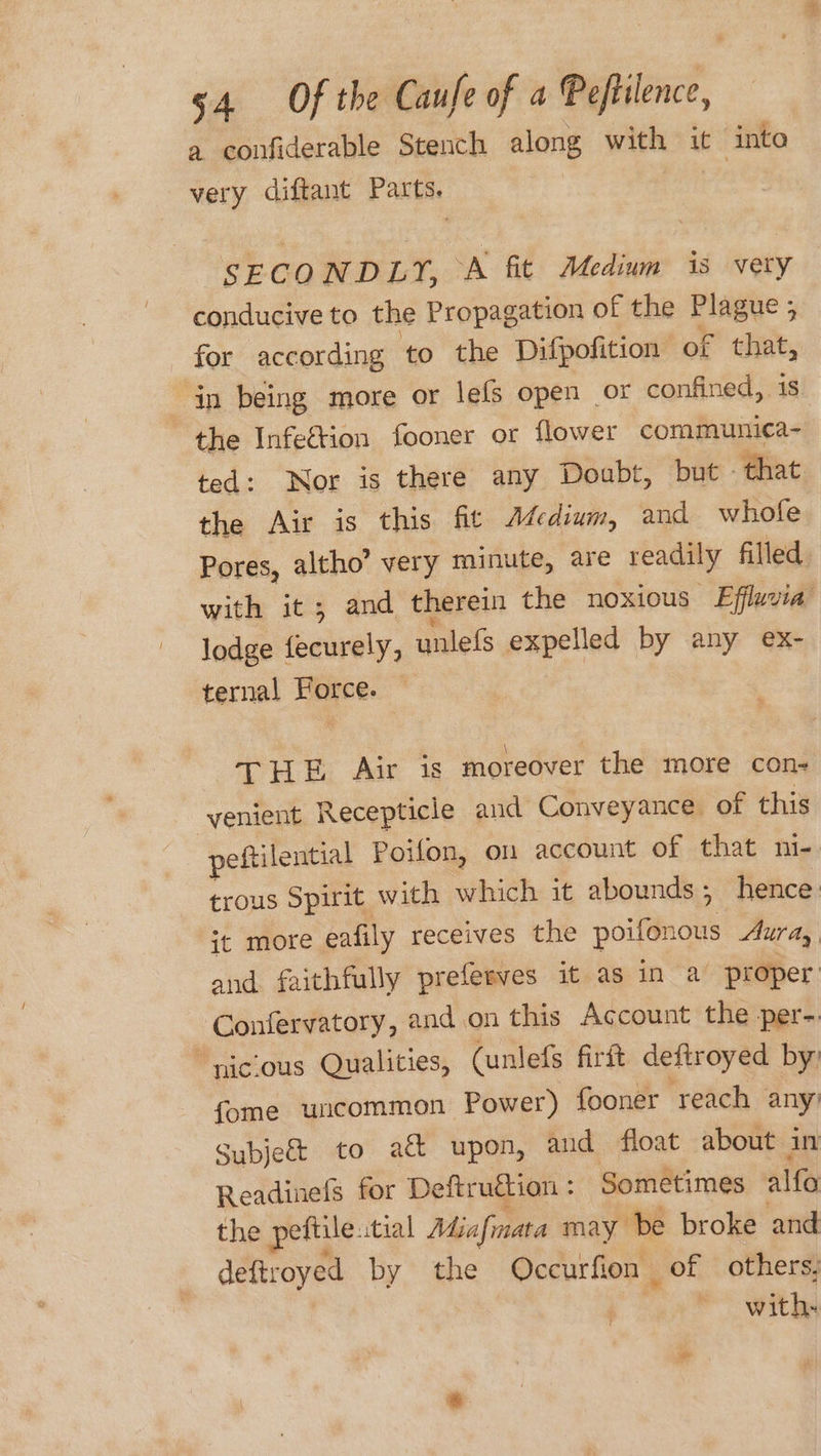 a confiderable Stench along with it into very diftant Parts. SECONDLY, A fit Medium is vety conducive to the Propagation of the Plague ; for according to the Difpofition of that, in being more or lefs open or confined, 18 the Infeétion fooner or flower communica- ted: Nor is there any Doubt, but» that the Air is this fit Medium, and whofe Pores, altho” very minute, are readily filled with it; and therein the noxious Effluvia lodge ally, unlefs expelled by any ex- ternal Force. THE Air is moreover the more con- venient Recepticie and Conveyance of this peftilential Poifon, on account of that ni- trous Spirit with which it abounds; hence it more eafily receives the poifonous Aur ay and faithfully preferves it as in a proper Confervatory, and.on this Account the per-. “niclous Qualities, (unlefs firft deftroyed by: fome uncommon Power) fooner reach any’ Subject to ack upon, and float about in Readinefs for Deftruttion : Sometimes alfa the peftile. itial Miafmata may be broke and deftroyed by the Occurfion | of others, with-