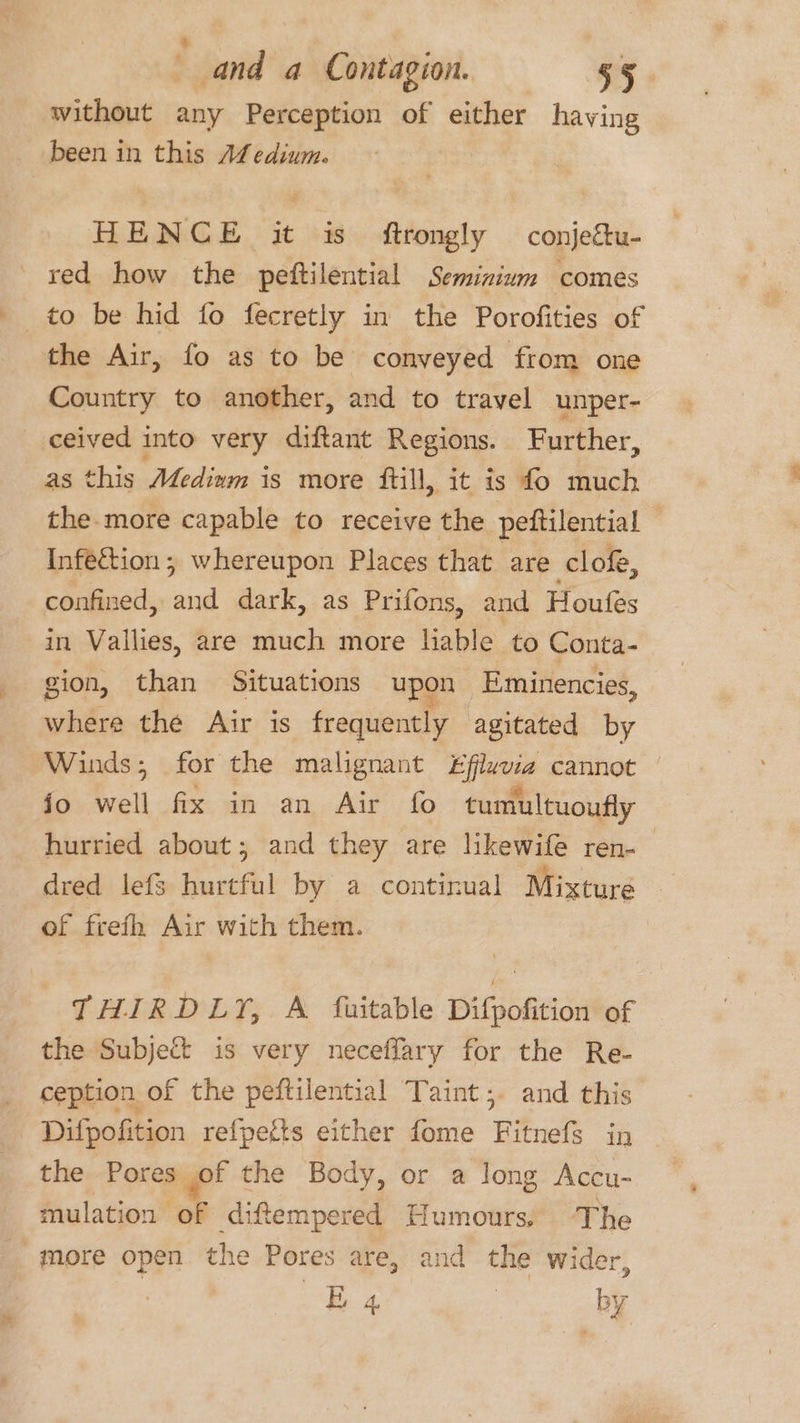 ¢ and a Contagion. 55 without any Perception of either having been in this ALedium. HENCE it is ftrongly conje&amp;u- red how the peftilential Seminium comes to be hid fo fecretly in the Porofities of the Air, fo as to be conveyed from one Country to another, and to travel unper- ceived into very diftant Regions. Further, as this Medinm is more fill, it is fo much the-more capable to receive the peftilential ) Infection; whereupon Places that are clof, confined, and dark, as Prifons, and Houfes in Vallies, are much more liable to Conta- gion, than Situations upon Eminencies, where the Air is frequently agitated by Winds; for the malignant £fluvia cannot jo well fix in an Air fo tumultuoufly hurried about; and they are likewife ren-— dred lefs hurtful by a continual Mixture of freth Air with them. , THIRDLY, A fuitable Difpofition of the Subject is very neceffary for the Re- ception of the peftilential Taint ,. and this Dilpofition refpefts either fome ‘Bitnets in the Pores of the Body, or a long Accu- mulation of diftempered Humours, ‘The more open the Pores are, and the wider, | —éE4 | by