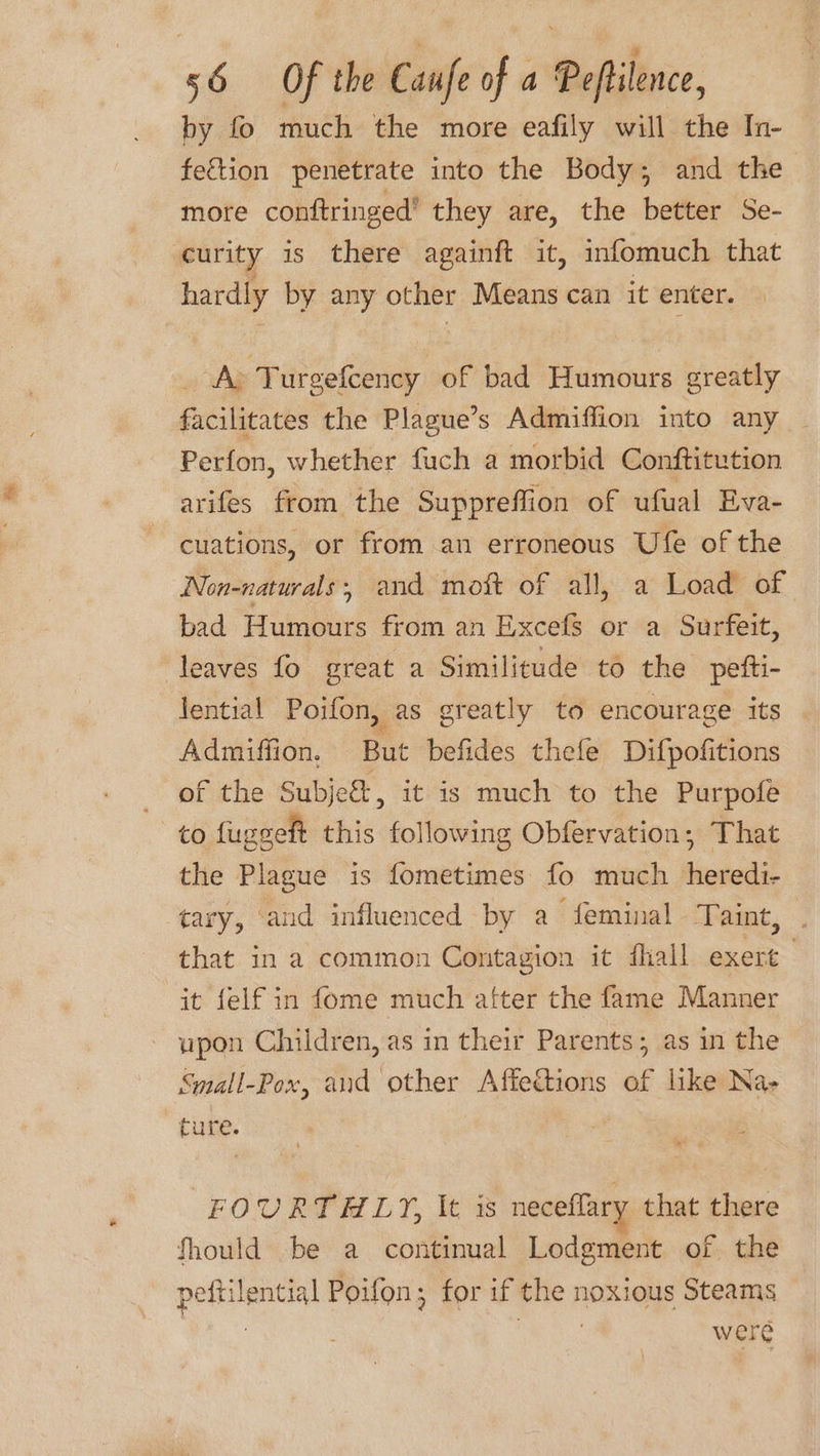 by fo much the more eafily will the In- feftion penetrate into the Body; and the more conftringed’ they are, the better Se- curity is there againft it, infomuch that hardly by any other Means can it enter. | A&gt; Turgefcency of bad Humours greatly facilitates the Plague’s Admiffion into any Perfon, whether fuch a morbid Conftitution arifes from the Suppreffion of ufual Eva- cuations, or from an erroneous Ufe of the Non-naturals; and mott of all, a Load of bad Humours from an Excefs or a Surfeit, leaves fo great a Similitude to the pefti- lential Poifon, as greatly to encourage its Admiffion, But befides thefe Difpofitions of the Subje&amp;, it is much to the Purpofe to fuggeft this following Obfervation; That the Plague is fometimes fo much Meededit tary, and influenced by a feminal Taint, that in a common Contagion it fhall exert it felf in fome much alter the fame Manner upon Children, as in their Parents; as in the Small-Pox, and other Affedtions of like Na- cure. FOURTHLY, It is neceffary that there fhould be a continual Lodgment of the potent Poifon; for if me noxious Steams were