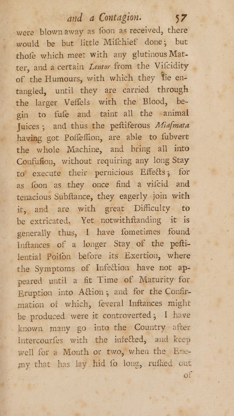 were blown away as foon as received, there would be but little Mifchief done; but thofe which meet with any glutinous Mat- ter, and a certain Lentor from the Vilcidity . of the Humours, with which they tie en- tangled, until they are carried through the larger Veffels with the’ Blood, be- gin to fufe and taint all the -animal Juices; and thus the peftiferous A4ia/mata having got Pofleffion, are able to fubvert the whole Machine, and bring all into Confufion, without requiring any long Stay to’ execute their pernicious Eifetts; for as foon as they once find a vifcid and tenacious Subftance, they eagerly join with it, and are with great Difficulty to be extricated, Yet notwithitanding it is generally thus, I have fometimes found Inftances of a longer Stay of the pefti- _Jential Poifon before its Exertion, where the Symptoms of Infection have not ap- peared until a fit Time of Maturity for Eruption into A&amp;ion; and for the Confir- mation of which, feveral Inftances might be produced were it controverted, I have _ known many go into the Country after Intercourfes with the infected, and keep well for a Month or two, when the Ene- my that -has lay hid fo long, rufhed cut ot