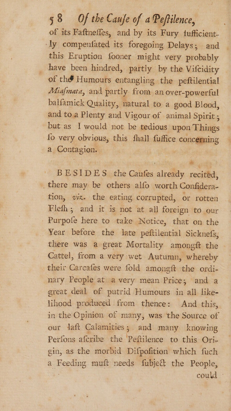 of its Faftneffes, and by its Fury fufficient- ‘ly compenfated its foregoing Delays; and this Eruption fooner might very probably _ have been hindred, partly by the Vifcidity of th® Humours entangling the peftilential Miafmata, and partly from an over-powerful balfamick Quality, natural to a good Blood, and to.a Plenty and Vigour of animal Spirit ; but as I would not be tedious upon Things fo very obvious, this fhall fuffice concealing a Contagion: a BES 1 DES the Cafes already recitéd, there may be others alfo worth Confidera- tion, vx. the eating corrupted, or rotten Flefh; and it is not at all foreign to our Purpofe here to take Notice, that on the Year before the late peftilential Sicknefs, there was a great Mortality amongft the Cattel, from a very wet Autumn, whereby their Carcafes were fold among the ordi- nary People at avery mean Price; and a great deal of putrid Humours in all like- lihood produced from thence: And this,. in the Opinion of many, was the Source of our taft Calamities; and many knowing Perfons afexibe the 'Peftilence to this Ori- gin, as the morbid Difpofition which fuch a Feeding muft needs fubjeft the People, | could -