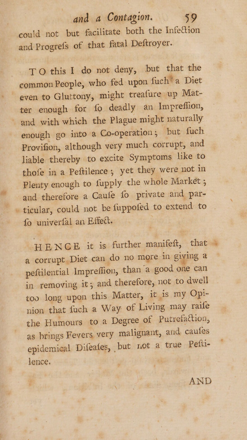 ¢ could not but facilitate both the Infection and Progrefs of that fatal Deftroyer. TO this I do not deny, but that the common People, who fed upon fuch® a Diet even to Gluttony, might treafure up Mat- ter enough for fo deadly an Impreffion, enough go into a Co-operation ; but fuch Provifion, although very much corrupt, and liable thereby to excite Symptoms like to thofe in a Peftilence; yet they were not in Plenty enough to fupply the whole Market ; ticular, could not be fuppoted to extend to | fo univerfal an Effect. | HENGE it is further manifeit, that 4 a corrupt. Diet can do no more in giving a peftilential Impreffion, than a good one can in removing it; and therefore, not to dwell too long upon this Matter, it is my Opi- nion that fuch a Way of Living may raifle the Humours to a Degree of Putrefattion, as brings Fevers very malignant, and, caufes epidemical Difeates, ‘but not a true Pefti- lence. AND