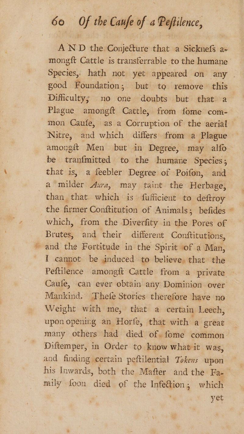 AND the Conjefture that a Sicknefs a- mongft Cattle is transferrable to the humane good Foundation; but to remove this Difficulty; no one doubts but that a Plague amongft Cattle, from fome com- mon Caufe, as a Corruption of the aerial Nitre, and which differs from a Plague amongit Men but in Degree, may alfo be tranfmitted to the humane Species, that is, a feebler Degree of Poifon, and a milder Aura, may taint the Herbage, : than that which is fufficient to deftroy which, from the Diverfity in the Pores of Brutes, and their different Conftitutions, and the Fertitude in the Spirit of a Man, I cannot be anduced to believe, that’ the Peftilence amongft Cattle from a private Mankind. Thefe Stories therefore have no Weight with me,’ that a certain Leech, upon openirg an Horfe, that with a great Diftemper, in Order to know what it was, and finding certain peftilential Tokens upon mily foon died of the Infe&amp;ion; which | : yet