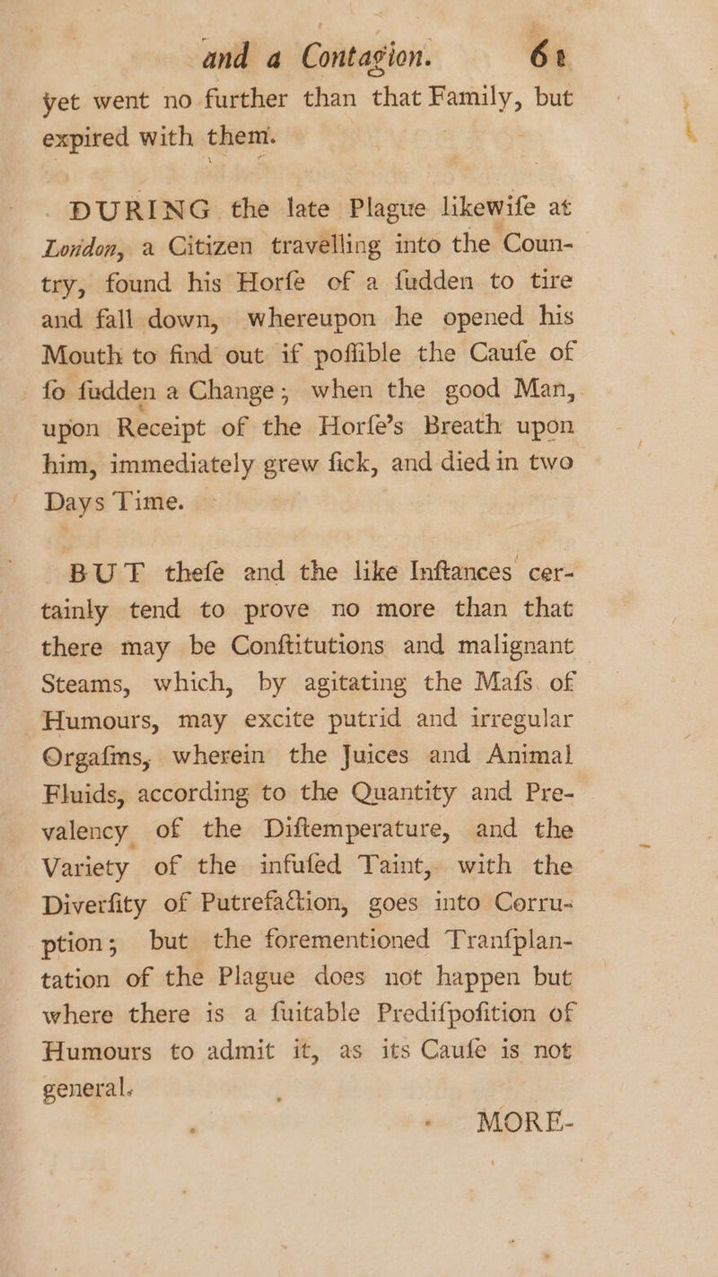 yet went no further than that Family, but expired with them. : DURING the late Plague likewife at London, a Citizen travelling imto the Coun- try, found his Horfe of a fudden to tire and fall down, whereupon he opened his Mouth to find out if poflible the Caufe of _ fo fudden a Change; when the good Man, upon Receipt of the Horfe’s Breath upon him, immediately grew fick, and died in two Days Time. BUT thefe and the like Inftances cer- tainly tend to prove no more than that there may be Conftitutions and malignant Steams, which, by agitating the Mafs. of Humours, may excite putrid and irregular Orgafms, wherein the Juices and Animal Fluids, according to the Quantity and Pre-— valency of the Diftemperature, and the Variety of the infufed Taint, with the Diverfity of Putrefacion, goes into Corru- ption ; but the forementioned Tranfplan- tation of the Plague does not happen but where there is a fuitable Predifpofition of Humours to admit it, as its Caufe is not general. MORE-