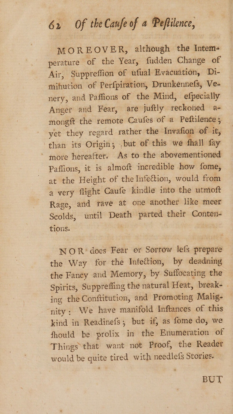MOREOVER, although the Intem- perature of the Year, fudden Change of Air, Suppreffion of ufial Evacuation, Di- mihution of Perfpiration, Drunkennefs, Ve- nery, and Paffions of the Mind, efpecially Anger and Fear, are juftly reckoned a- mongft the remote Caufes of a Peftilence; _ yet they regard rather the Invafion genie ‘than its Origin, ,but of this we fhall fay * more hereafter. As to the abovementioned Paffions, it is almoft incredible how fome, at the Height of the Infeétion, would from a very flight Caufe kindle into the utmoft Rage, and rave at one another like meer Scolds, until Death parted their Conten- tions. NOR‘ does Fear or Sorrow lefs prepare the Way for the Infettion, by deadning the Fancy and Memory, by Suffocating the Spirits, Suppreffing the natural Heat, break- ing the Conftitution, and Promoting Malig- “nity: We have manifold Inftances of this kind in Readinefs; but if, as fome do, we fhould be prolix in the Enumeration of Things that want not Proof, the Reader would be quite tired with needlefs Stories. BUT