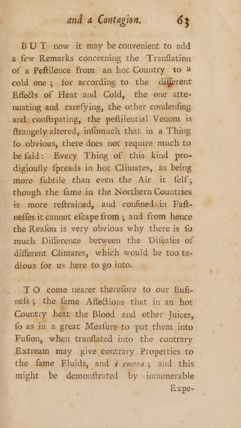 BUT now it may be convenient to add a: few Remarks concerning the Tranflation of a Peftilence from an hot Country to a cold one ;- for according to the afferent Effe&amp;s of Heat and Cold, the one atte- nuating and rarefying, the other condenfing .and, conftipating, the peftilentiai Venom 1s ftrangely altered, infomuch that in a Thing fo obvious, there does not require much to be faid: Every Thing of this kind pro- digioufly fpreads in hot Climates, as being more fubtile than even the Air it felf; though the fame in the Northern Countries is more reftrained, and confinedsin Faft- neffes it cannet efcape from; and from hence the Reafon is very obvious why there is fo much Difference between the Difeafes of different Climates, which would be too te- dious for us here to go into. TO come nearer therefore to our Bufi- nefs.; the fame Affections that in an hot Country heat the Blood and other Juices, fo as in a great Meafure to put them into Fufion, when tranflated into the contrary Extream may give contrary Properties to the fame Fluids, and ¢ contra; and this might be demonftrated by innumerable Expe-