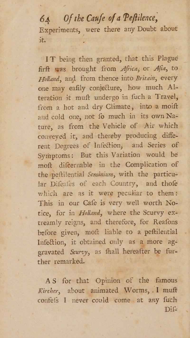 Experiments, were there any Doubt about x : | IT being then granted, that this Plague firft was brought from Africa; or Afia, to Holland, and from thence into Britain, every one may eafily conjecture, how much Al- teration it muft undergo in fuch a Travel, from a hot and dry Climate, into a moift and cold one, not fo much in its own Na- ture, as from the Vehicle of Ai which conveyed it, and thereby producing diffe- rent Degrees of Infection, and Series of Symptoms: But this Variation would be moft difternable in the Complication of the peftilential Semiaium, with the particu- lar Difeafes of each Country, and thofe which are as it were pecuhar to them‘ This in our Cafe is very well worth No- tice, for in Holland, where the Scurvy ex- treamly reigns, and therefore, for Reafons before given, moft liable to a peftilential Infe&amp;tion, it obtained only as a more ag- eravated Scurvy, as fhall hereafter be fur- ther remarked. 3 | AS for that Opinion of the famous Kircher, about animated Worms, .1 muff confefs I never could come at any fuch Difs