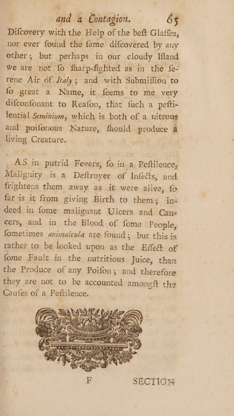 Difcovery with the H elp of the beft Glaffes, nor ever found the fame difcovered by any other; but perhaps in our cloudy Ifland We are not fo ‘tharp-fighted as in the fe- rene Air of /taly; and with Submiffion to fo great a Name, it feems to me very difconfonant to Reafon, that fuch a pefti- lential Seminium; which is both of a nitrous and poifonous Nature, fhould produce a living Creature. ) AS in putrid Fevers, fo ina Peftilence, Malignity is a Dettroyer of Infe&amp;ts; and frightens them away as it were alive, fo far is it from giving Birth to them &gt; im deed in fome malignant Ulcers and Cane cers, and in the Blood of fome People, fometimes animalcula are found; but this is rather to be looked upon as ne Eile of fome Fault in the nutritious Juice, than the Produce of any Poifon; and therefore they are not to be accounted amoneft the Caufes of a Peftilence. F SECTION