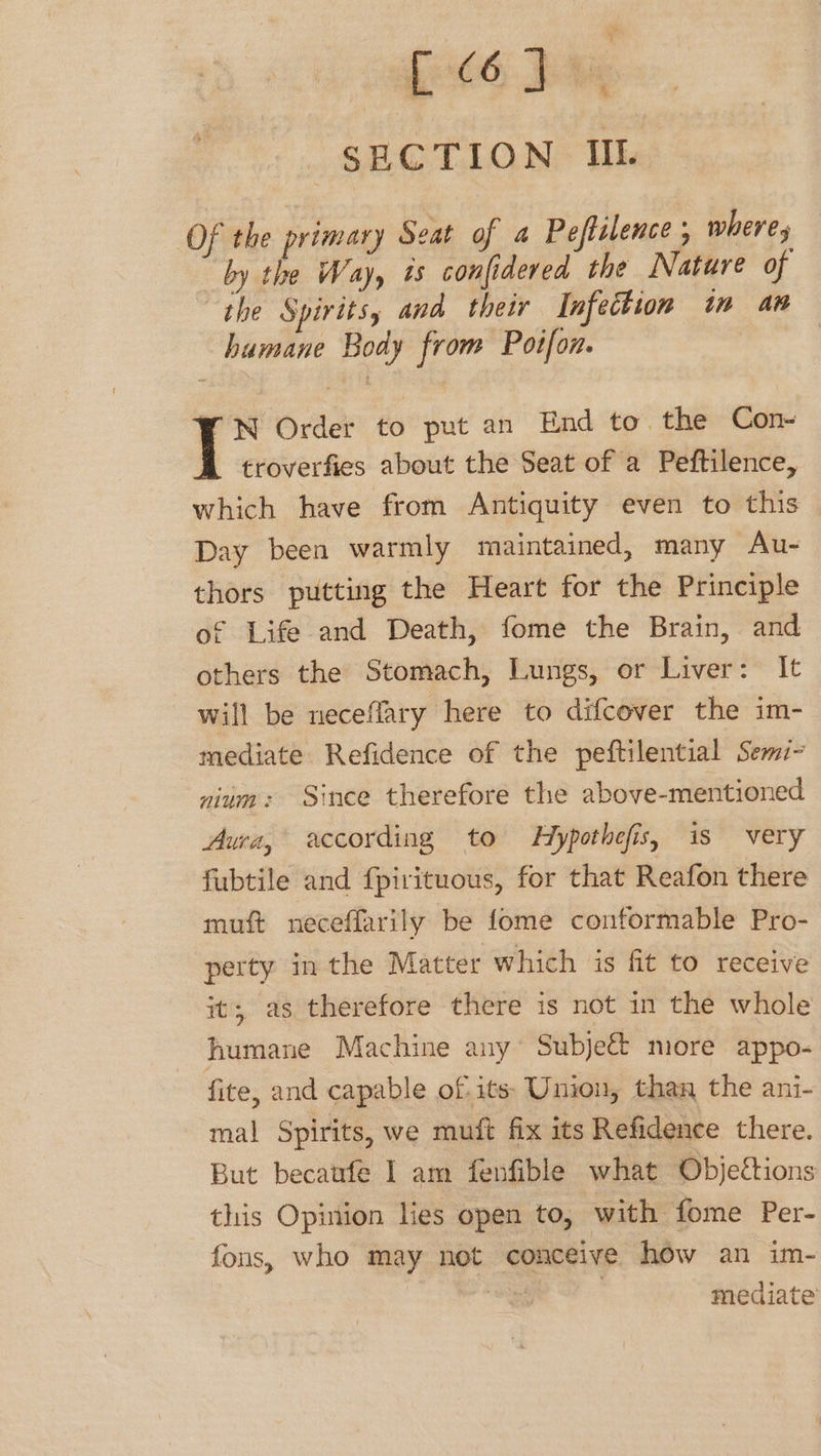 fit bive SECTION IIL (Of the rimary Seat of a Peftilence , wheres by po Way, is confidered the Nature of “the Spirits, and their Infection in an humane Body from Potfon. i &amp; Order to put an End to the Con- troverfies about the Seat of a Peftilence, which have from Antiquity even to this Day been warmly maintained, many Au- thors putting the Heart for the Principle of Life and Death, fome the Brain, and others the Stomach, Lungs, or Liver: It will be neceflary here to difcover the im- mediate Refidence of the peftilential Semi- nium: Since therefore the above-mentioned Awa, according to Hypothefis, is very fubtile and fpirituous, for that Reafon there muft neceffarily be fome conformable Pro- perty inthe Matter which is fit to receive its, as therefore there is not in the whole humane Machine any Subje&amp; more appo- fite, and capable of. its: Union, than the ani- mal Spirits, we muft fix its Refidence there. But becatfe I am fenfible what Objections this Opinion lies open to, with fome Per- fons, who may not conceive how an im- a 3 mediate