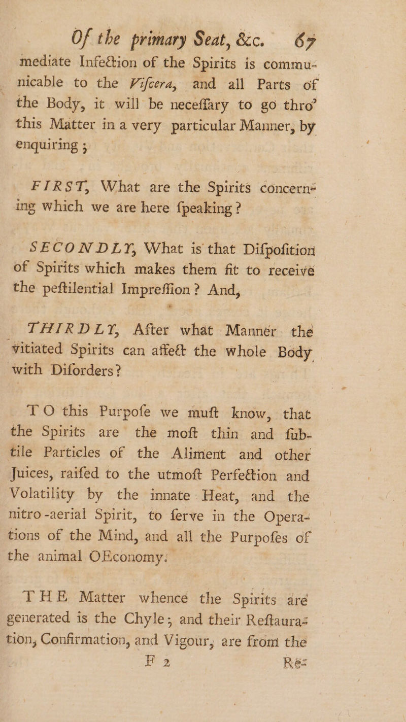 mediate Infection of the Spirits is commu- nicable to the Vifcera, and all Parts of the Body, it will be neceffary to go thro? this Matter ina very particular Manner, by enqiticing ; FIRST, What are the Spirits concern ing which we are here {peaking : ? SECONDLY, What is that Difgetition of Spirits which makes them fit to receive the peftilential Impreffion? And, THIRDLY, After what Manner. the vitiated Spirits can affeé&amp;t the sebaa 4 Body with Diforders? TO this Purpofe we muft know, that the Spirits are the mof thin and fub- tile Particles of the Aliment and other Juices, raifed to the utmoft Perfe&amp;tion and Volatility by the innate Heat, and the nitro -aerial Spirit, to ferve in the Opera- tions of the Mind, and all the Purpofes of the animal OEconomy: | THE Matter whence the Spirits are generated is the Chyle; and their Reftauras tion, Confirmation, and Vigour, are from the 2 Res