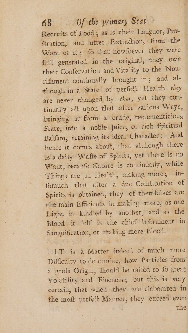 Recruits of Food; as is their Languor, Pro- ftration, and utter -Extingtion, from the Want of it; fo that howfoever they were firft generated in the original, they owe their Confervation and Vitality to the Nou- rifhment continually brought in, and al- though in a State of perfect Health . they are never changed by that, yet they con- tinually aé upon that after various Ways, bringing it from a crude, recrementicious State, into a noble Juice, or rich fpiritual Balfam, retaining its ideal: Charaéer: And hence it comes about, that although there is a daily Wafte of Spirits, yet there is no Want, becaufe Nature is continually, while Things are in Health, making more; in- fomuch that after a due Conftitution of Spirits is obtained, they of themfelves are the main Efficients in making more, as one fight is kindled by another, and as the Blood it felf is the chief Inftrument in Sanguification, or tmhaking more Blood. 1T is a Matter indeed of much more Difficulty to determine, how Particles from a grofs Origin, fhould be raifed to fo sreat Volatility and Finenefs; but this is very certain, that when they are elaborated in the moft perfett Manner, they exceed even , the /