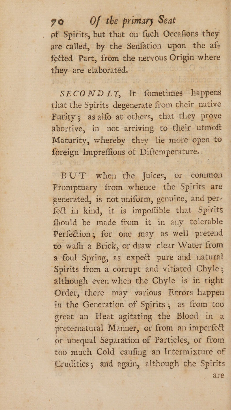 of Spirits, but that on fuch Occafions they are called, by the Senfation upon the af- fected Part, from the nervous Origin where they are elaborated. SECON ND EY, It fometimes happens that the Spirits degenerate from their native Purity 5 asalfo at others, that they prove abortive, in not arriving to their utmoft Maturity, whereby they lie more open to foreign Impreflions of Diftemperature. BUT when the Juices, or. common Promptuary from whence the Spirits are generated, is not uniform, genuine, and per- fe&amp; in kind, it is impoffible that Spirits fhould be made from it in any tolerable Perfettion ; for one may as well pretend to wath a Brick, or draw clear Water from a foul Spring, as expect pure and natural ‘Spirits from a corrupt and vitiated Chyle; although even when the Chyle is in right Order, there may various Errors happen in the Generation of Spirits; as from too great an Heat agitating the Blood in a preternatural Manner, or from an imperfect _ or unequal Separation of Particles, or from too much Cold caufing an Intermixture of Crudities; and again, although the Spirits are