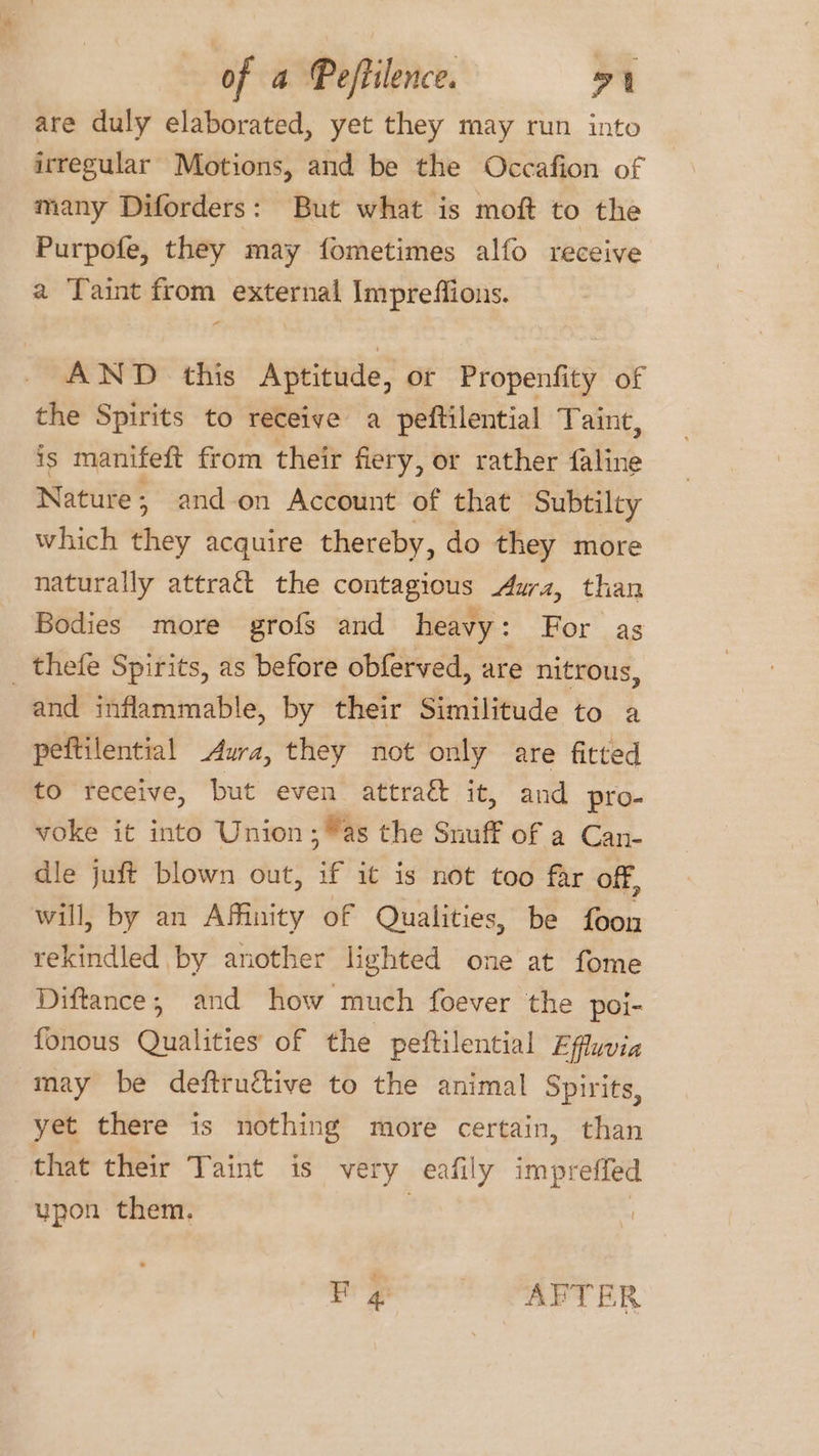 are duly elaborated, yet they may run into irregular Motions, and be the Occafion of many Diforders: But what is moft to the Purpofe, they may fometimes alfo receive a Taint from external Impreffious. AND this Aptitude, or Propenfity of the Spirits to receive a peftilential Taint, is manifeft from their fiery, or rather faline Nature ; and-on Account of that Subtilty which they acquire thereby, do they more naturally attract the contagious Aura, than Bodies more grofs and heavy Or ..As _ thefe Spirits, as before obferved, are nitrous, and inflammable, by their Similitude to a peftilential Aura, they not only are fitted to receive, but even attra& it, and pro- voke it into Union; as the Snuff of a Can- dle juft blown out, if it is not too far off, will, by an Affinity of Qualities, be foon rekindled by another lighted one at fome Diftance,; and how much foever the poi- fonous Qualities of the peftilential Effluvia may be deftructive to the animal Spirits, yet there is nothing more certain, than that their Taint is very eafily impreffed upon them. Fog AFTER