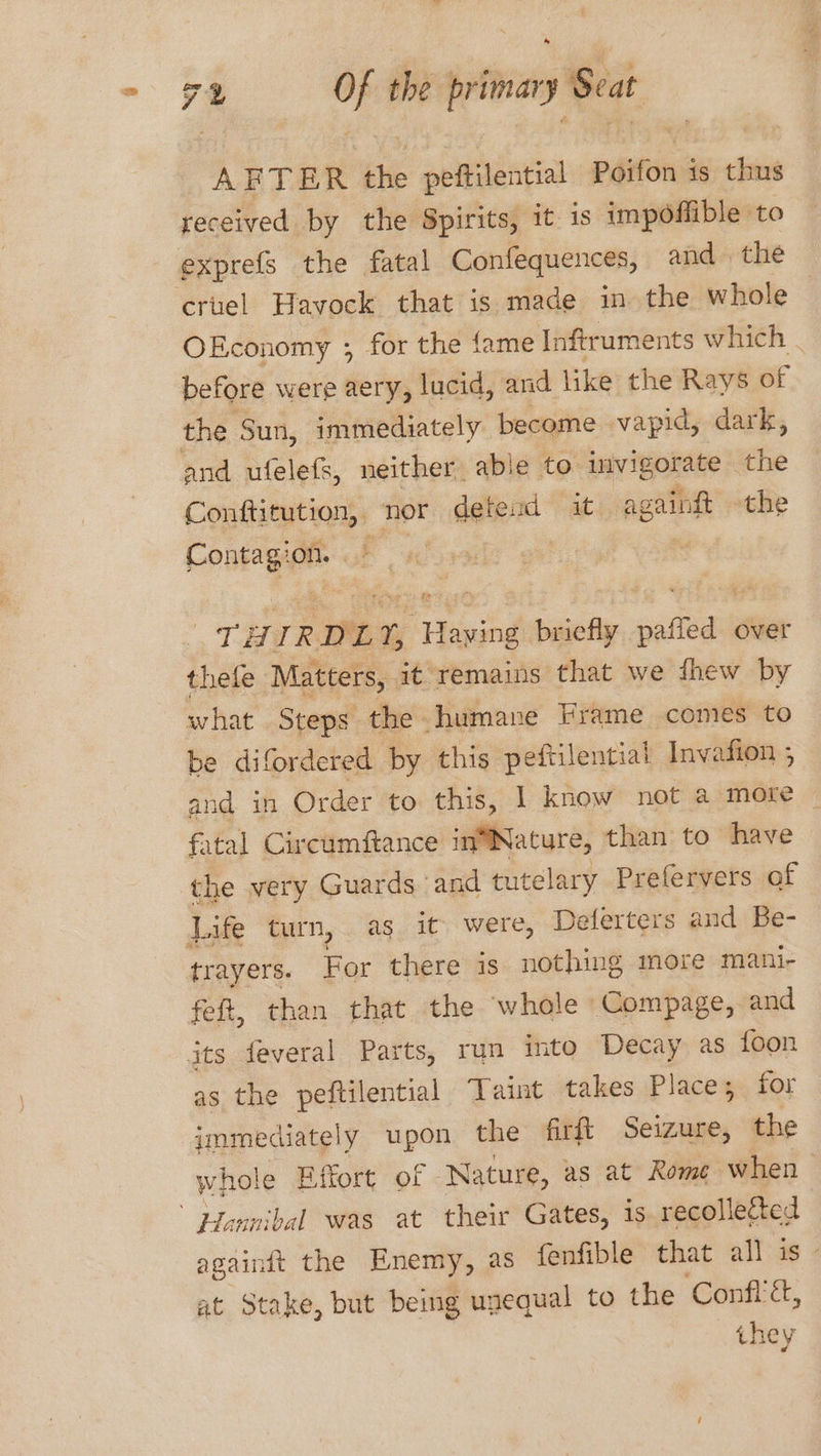 74 Op the — y Seat AFTER the peftilential Poifon is thus received by the Spirits, it is impoffible to exprefs the fatal Confequences, and the ‘criel Havock that is made in the whole OEconomy ; for the fame Inftruments which . before were aery, lucid, and like the Rays of the Sun, immediately become vapid, dark, and ufelefs, neither able to uivigorate the Conftitution, nor date ad it. ag caingt the Pontaga On. . “CHIR RDLY, eee briefly altel over thele Matters, it remains that we fhew by what Steps the humane Frame comes to be difordered by this peftilential Invasion , and in Order to this, | know not a more fatal Circumftance in™Nature, than to have the very Guards and tutelary Prefervers of Life turn, as it were, Deferters and Be- trayers. For there is nothing more mani- feft, than that the whole Compage, and its feveral Parts, run into Decay as foon as the peftilential Taint takes Place; for immediately upon the firft Seizure, the whole Effort of Nature, as at Rome when Hannibal was at their Gates, is recollected againdt the Enemy, as fenfible that all is” at Stake, but being unequal to the ‘Confl&, they