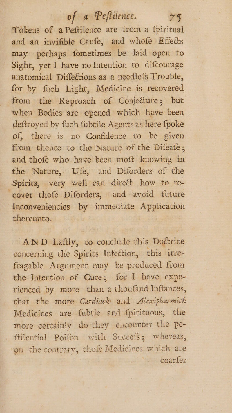 Tokens of a Peftilence are from a fpiritual and an invifible Caufe, and whofe Effects may perhaps fometimes be laid open to Sight, yet I have no Intention to difcourage anatomical Diflections as a needlefs Trouble, for by fuch Light, Medicine is recovered from the Reproach of Conjetture; but when Bodies are opened which have been deftroyed by fuch fubtile Agents as here {poke of, there is no Confidence to be given from thence to the Nature of the Difeafe ; aud thofe who have been moft knowing in the Nature, Ufe, and Diforders of the Spirits, very well can direft how to re- ‘cover thofe Diforders, and avoid future Inconveniencies by immediate Application thereunto. | AND note to conclude this Doftrine concerning the Spirits Infection, this irre- fragable Argume nt may be produced from the Intention of Cure; for I have expe- rienced by more than a thoufand Inftances, that the more Cardiack: and Alexipharmick Medicines are fubtle and {pirituous, the more certainly do they encounter the pe- ftilential Poifon with Succefs; whereas, ‘on the contrary, thofe Medicines which are coarler