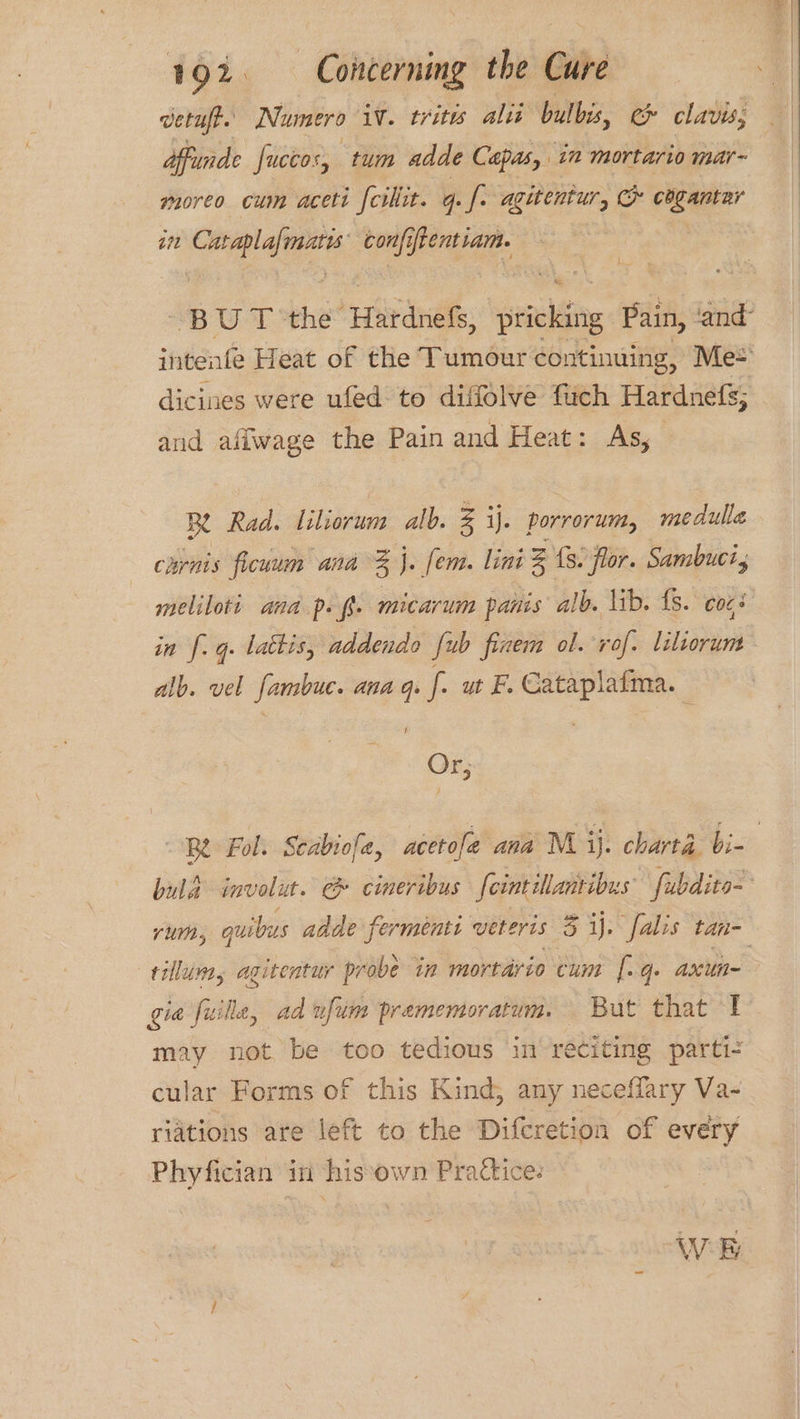 verufe. Numero iv. tritts alii bulbs, e clavis, affunde Juccos, tum adde Capas, in mortario mar- moreo cum aceti {cillit. q. f. aguentur, &amp; cdgantar in bee a ok confiftentiam. inteafe Heat of the Tumour continuing, Me* dicines were ufed to diffolve fuch Hardnefs; and afiwage the Pain and Heat: As, Be Rad. liliorum alb. Z ij. porrorum, medulla carnis ficuum ana % j. (em. lini % fs. flor. Sambuci, in [. q. lattis, addendo fub finem ol. rof. liliorum alb. vel fambuc. ana q. [. ut F. Cataplaima. , Or; tillum, agitentur probe in mortario cum [.q. axun- gia fuille, ad vfum prememoratum. But that 1 may not be too tedious in reciting parti- cular Forms of this Kind; any neceffary Va- riations are left to the Difcretion of every Phyfician in his:own Practice. WE