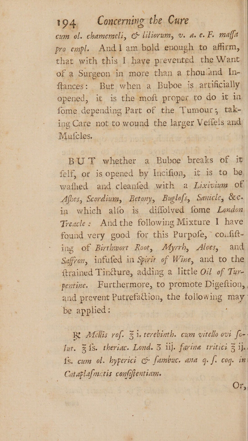 cum ol. chamemeli, & liliorum, v. a. e F. mafia) pro empl. Andi am bold enough to affirm, | that with this I. haye prevented the Want of a Surgeon in more than a thou.and In- - ftances: But when a Buboe is artificially opened, it is the moft proper to do it in fome depending Part of the Tumour; tak- ing Care not to wound the larger Veifels and: Mufcles. BUT whether a Buboe breaks of it felf, of is opened by Incifion, it 1s to be wafhed and cleanfed with a Lixiviam of Afhes, Scordium, Retony, Buglofs, Sanicle, bc. in which alfo is diffolved fome London Treacle: Andthe following Mixture I have found very good for this Purpofe, ~ coufift- ing of Birthwort Root, Myrrh, Aloes, and Saffron, infufed in Spit of Wine, and to the ftrained Tin€ture, adding a little Od of Tur- peatine. Furthermore, to promote Digeftion,, and prevent Putrefadtion, the following may be applied: ; Be Adellis rof. 31. terebinth. cum vitello ovt fom lut. 318. theriac. Lond. 3 iij. farina tritici 3 5 ie {s. cum ol. hyperici c fambuc. ana q. f. coq. in Cataplafmctis conliftentiam. Or,,