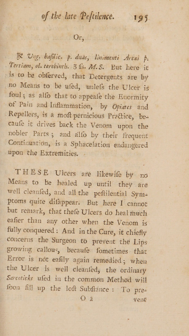 Or, | Be Ung, bafilic. p. duds, limmenti Artai 7 Tertiam, ol. terebinth. 3 fs. M.S. But here it is to be obferved, that Detergents are by no Means to be ufed, unlefs the Ulcer is foul; as alfo that to appeafe the Bnormity of Pain and Inflammation, by Opiares and Repellers, is & moft pernicious Praétice, be- caufe it drives back the Venom upon the nobler Parts; and alfo by their frequent Continuat: ‘on, 1s a Sphacelation endangered upon the Extretnities. | THESE Ulcers are likewife by no Means to be héaled up until they are Well cleanfed, and all the peftilential Sym- ptoms quite difappear. But here I cannot but remark, that thefe Ulcets do heal thuch eafier than any other when the Venom is. fully conquered: And inthe Cure, it chiefly concerns the Surgeon to prevent the Lips growing callous, becaufe fometimes that Error is not eafily again remedied ; when the Ulcer is well cleanfed; the ordinary Sarceticks ufed in the common Method will foon fill up the loft Subfance: To pre- O° 4 vent