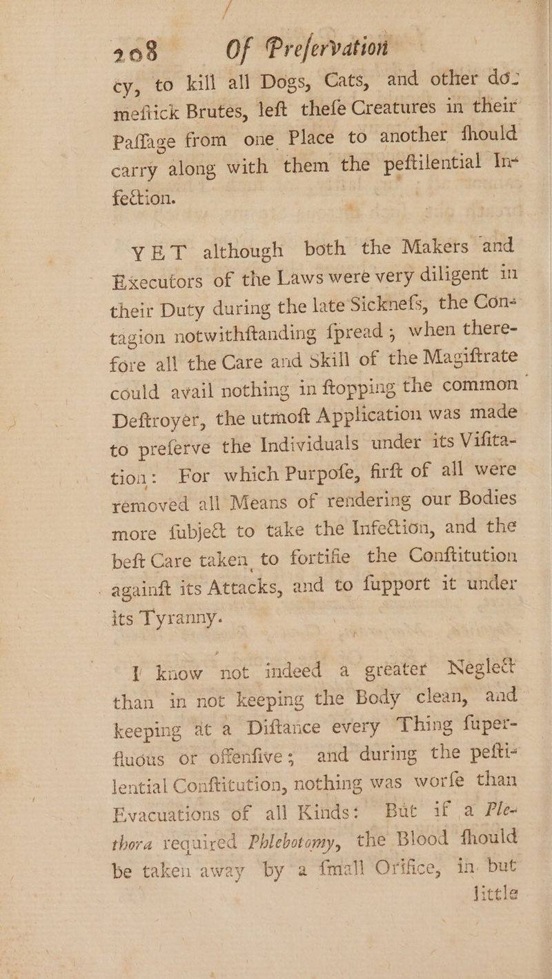 cy, to kill all Dogs, Cats, and other do- meftick Brutes, left thefe Creatures in their Paffage from one Place to another fhould carry along with them ove peftilential In+ fection. & YET although both the Makers and Executors of the Laws were very diligent in their Duty during the late Sicknefs, the Con- tagion notwithftanding {pread , when there- fore all the Care and Skill of the Magiftrate could avail nothing in ftopping the common Deftroyer, the utmoft Application was made to preferve the Individuals under its Vifita- tion: For which Purpofe, firft of all were removed all Means of rendering our Bodies more fubjeé&t to take the Infe&tion, and the beft Care taken to fortitie the Conftitution _ againft its Attacks, and to fupport it under its Tyranny. | l know not indeed a greater Neglect than in not keeping the Body clean, aad keeping at a Diftance every Thing fuper- fluous or offenfive; and during the pefti- lential Conftitution, nothing was worfe than Evacuations of all Kinds: But if a Ple- thora required Phlebotomy, the Blood fhould be taken away by a fmall Orifice, in. but | little