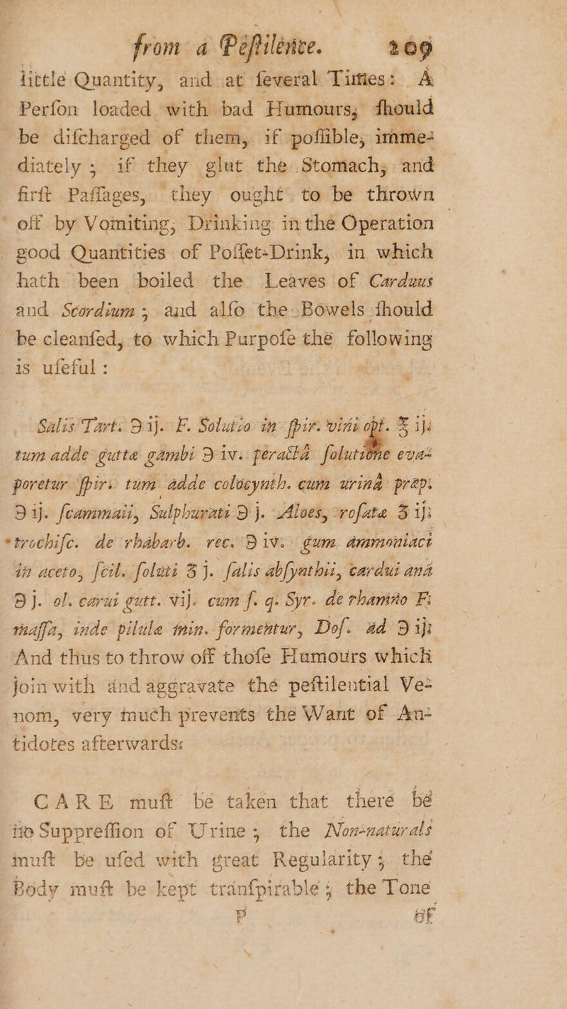 little Quantity, and at feveral Timies: A Perfon loaded with bad Humours; fhould be diftharged of them, if poffible, imme: diately ; if they glut the Stomach; and firft Paffages, they ought. to be thrown - off by Vomiting, Drinking in the Operation | - good Quantities of Poffet-Drink, in which hath been boiled the Leaves of Cardaus and Scordium ; and alfo the Bowels thould be cleanfed, to which Purpofe the following is ufeful: ; Salis' Tart: 3.ij. FB. Solutio in ppir. virie opt. &amp; ije | tum adde gutta gambi Div. perakta ‘elude evas poretur fpirs tum adde colocynth. cum uring prep. Dy. fcammaii, Sulpbovati Dj. Aloes, vofate 5 iji *trochife. de rhabarb. rec. Div. gum dmmoniact in aceto, feil. foluri 3j. falis abfyathii, cardui ana Bj. of. carui gutt. viJ. cum f. gq. Syr. de rhamno F: reaffa, inde pilule min. formentur, Dof. 4d 9 ip And thus to throw off thofe Hamours which join with dnd aggravate the peftilential Ve- nom, very much prevents the Want of An- tidotes afterwards: CARE muft be taken that there bé iio Suppreffion of Urine; the Non+natur als muft be ufed with great Regularity; the Body muft be kept tranfpirable ; the Tone P oF